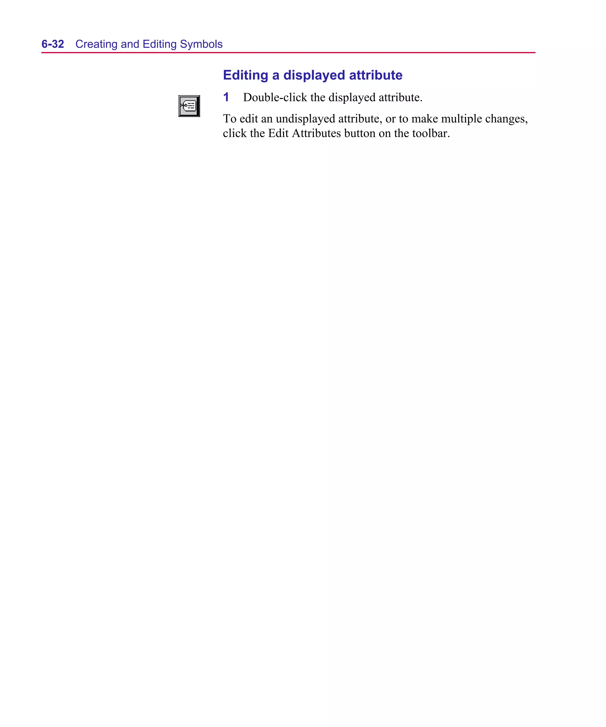 Scug.bk : 06SYMBLS.FMK Page 32 Monday, June 16, 1997 10:10 AM




  6-32   Creating and Editing Symbols

                                        Editing a displayed attribute
                                        1   Double-click the displayed attribute.
                                        To edit an undisplayed attribute, or to make multiple changes,
                                        click the Edit Attributes button on the toolbar.
 