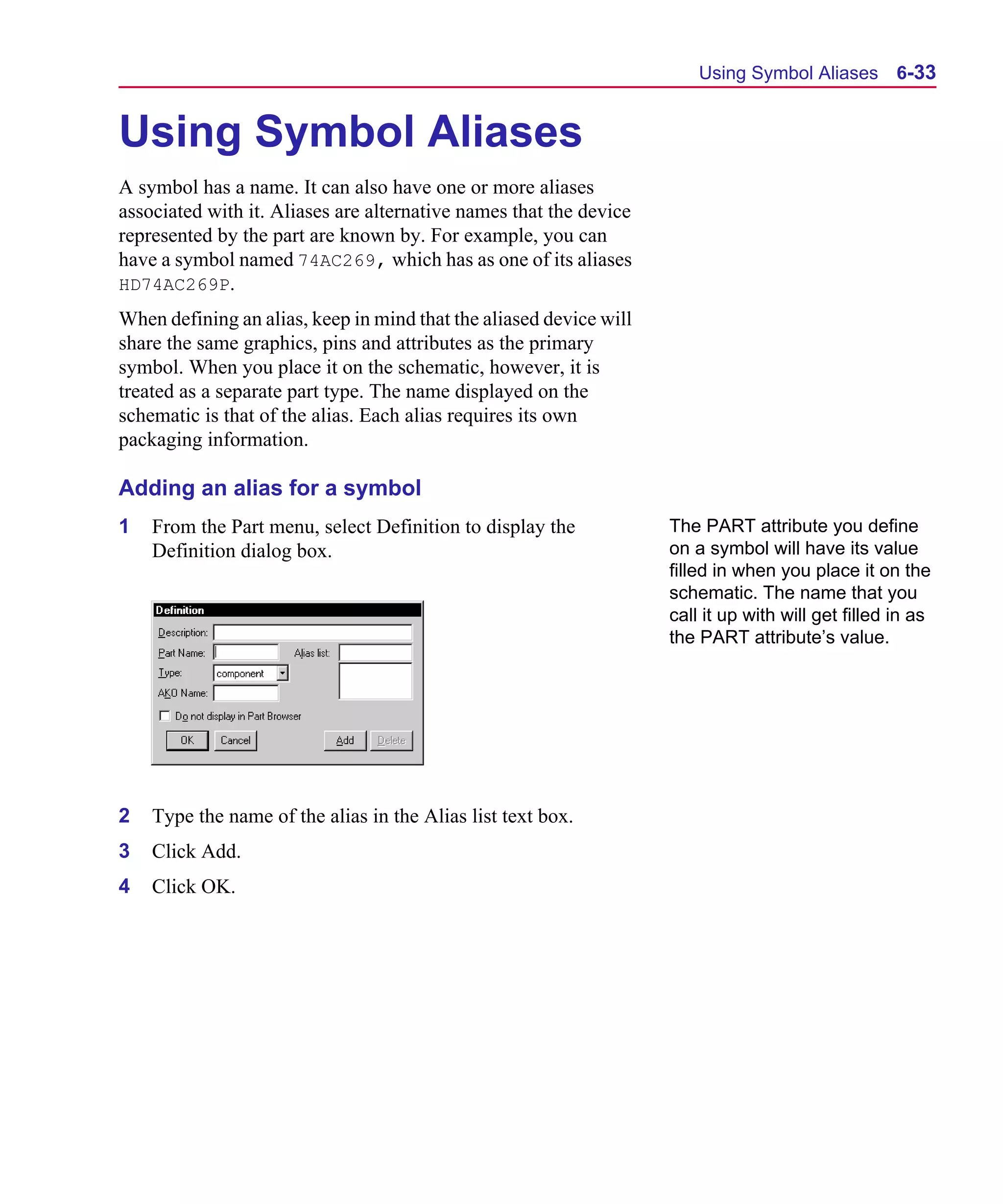 Scug.bk : 06SYMBLS.FMK Page 33 Monday, June 16, 1997 10:10 AM




                                                                              Using Symbol Aliases 6-33


      Using Symbol Aliases
      A symbol has a name. It can also have one or more aliases
      associated with it. Aliases are alternative names that the device
      represented by the part are known by. For example, you can
      have a symbol named 74AC269, which has as one of its aliases
      HD74AC269P.
      When defining an alias, keep in mind that the aliased device will
      share the same graphics, pins and attributes as the primary
      symbol. When you place it on the schematic, however, it is
      treated as a separate part type. The name displayed on the
      schematic is that of the alias. Each alias requires its own
      packaging information.

      Adding an alias for a symbol
      1   From the Part menu, select Definition to display the            The PART attribute you define
          Definition dialog box.                                          on a symbol will have its value
                                                                          filled in when you place it on the
                                                                          schematic. The name that you
                                                                          call it up with will get filled in as
                                                                          the PART attribute’s value.




      2   Type the name of the alias in the Alias list text box.
      3   Click Add.
      4   Click OK.
 