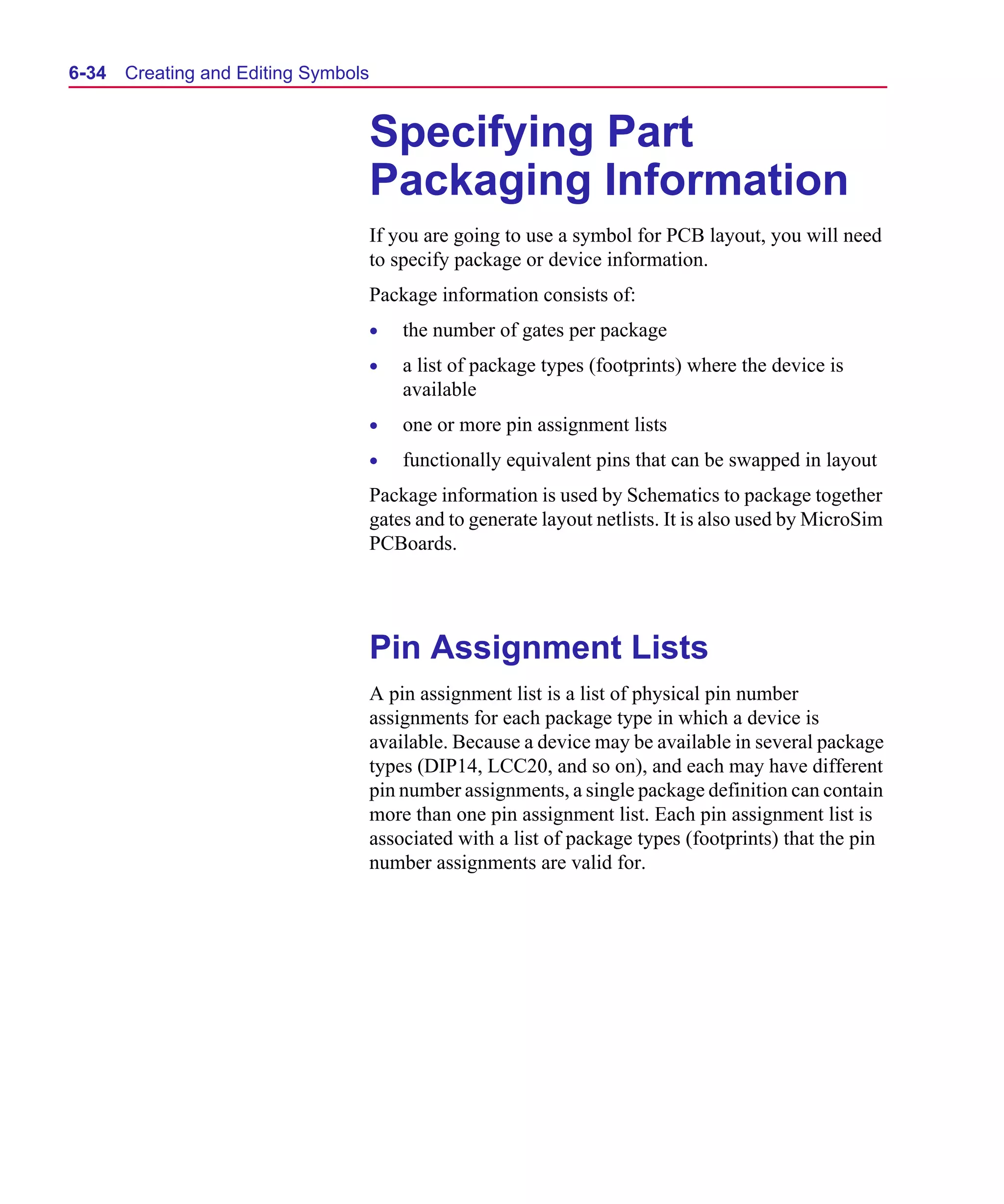 Scug.bk : 06SYMBLS.FMK Page 34 Monday, June 16, 1997 10:10 AM




  6-34   Creating and Editing Symbols


                                        Specifying Part
                                        Packaging Information
                                        If you are going to use a symbol for PCB layout, you will need
                                        to specify package or device information.
                                        Package information consists of:
                                        •   the number of gates per package
                                        •   a list of package types (footprints) where the device is
                                            available
                                        •   one or more pin assignment lists
                                        •   functionally equivalent pins that can be swapped in layout
                                        Package information is used by Schematics to package together
                                        gates and to generate layout netlists. It is also used by MicroSim
                                        PCBoards.




                                        Pin Assignment Lists
                                        A pin assignment list is a list of physical pin number
                                        assignments for each package type in which a device is
                                        available. Because a device may be available in several package
                                        types (DIP14, LCC20, and so on), and each may have different
                                        pin number assignments, a single package definition can contain
                                        more than one pin assignment list. Each pin assignment list is
                                        associated with a list of package types (footprints) that the pin
                                        number assignments are valid for.
 