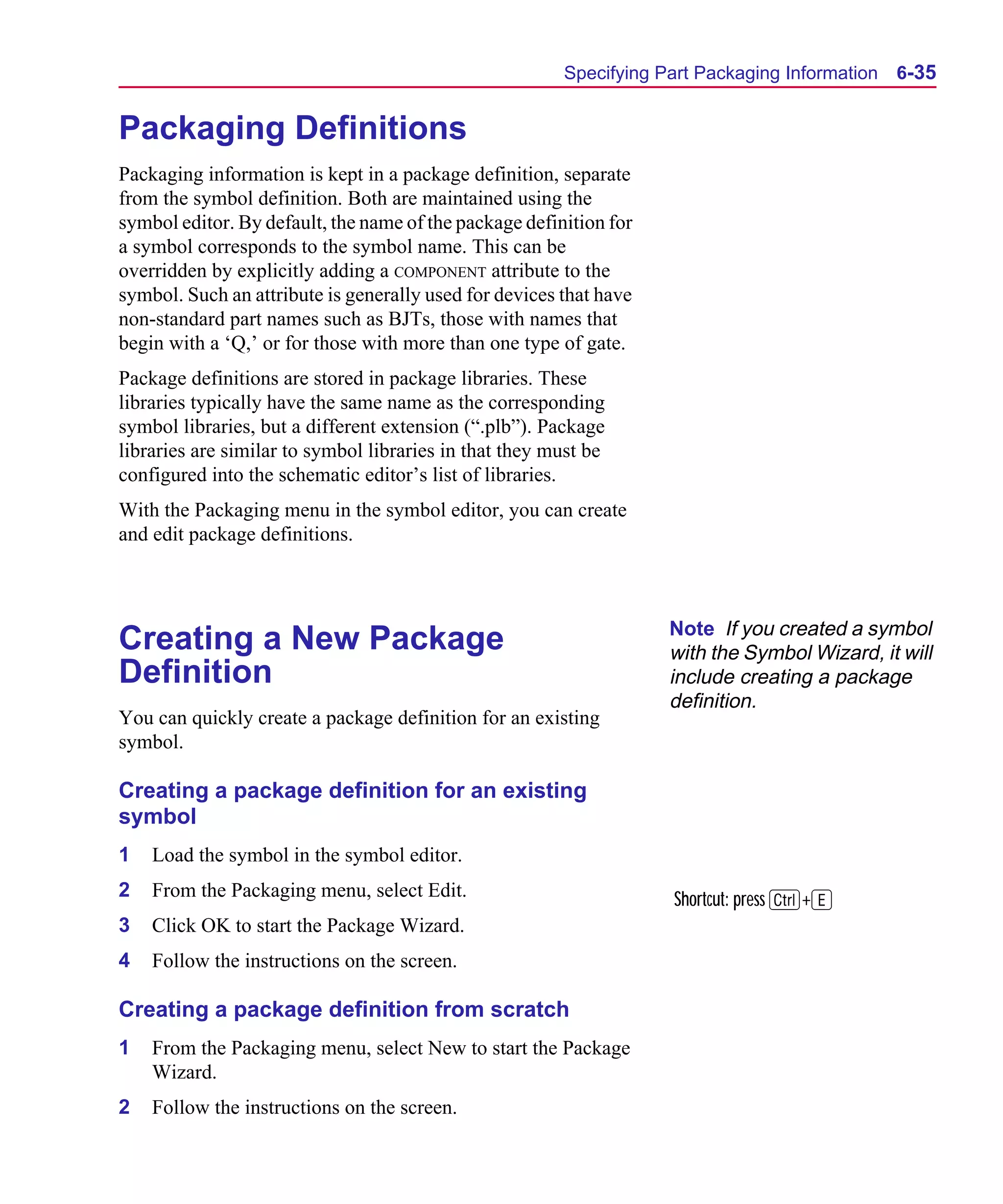 Scug.bk : 06SYMBLS.FMK Page 35 Monday, June 16, 1997 10:10 AM




                                                              Specifying Part Packaging Information   6-35


      Packaging Definitions
      Packaging information is kept in a package definition, separate
      from the symbol definition. Both are maintained using the
      symbol editor. By default, the name of the package definition for
      a symbol corresponds to the symbol name. This can be
      overridden by explicitly adding a COMPONENT attribute to the
      symbol. Such an attribute is generally used for devices that have
      non-standard part names such as BJTs, those with names that
      begin with a ‘Q,’ or for those with more than one type of gate.
      Package definitions are stored in package libraries. These
      libraries typically have the same name as the corresponding
      symbol libraries, but a different extension (“.plb”). Package
      libraries are similar to symbol libraries in that they must be
      configured into the schematic editor’s list of libraries.
      With the Packaging menu in the symbol editor, you can create
      and edit package definitions.



                                                                          Note If you created a symbol
      Creating a New Package                                              with the Symbol Wizard, it will
      Definition                                                          include creating a package
                                                                          definition.
      You can quickly create a package definition for an existing
      symbol.

      Creating a package definition for an existing
      symbol
      1   Load the symbol in the symbol editor.
      2   From the Packaging menu, select Edit.                           Shortcut: press C+E
      3   Click OK to start the Package Wizard.
      4   Follow the instructions on the screen.

      Creating a package definition from scratch
      1   From the Packaging menu, select New to start the Package
          Wizard.
      2   Follow the instructions on the screen.
 