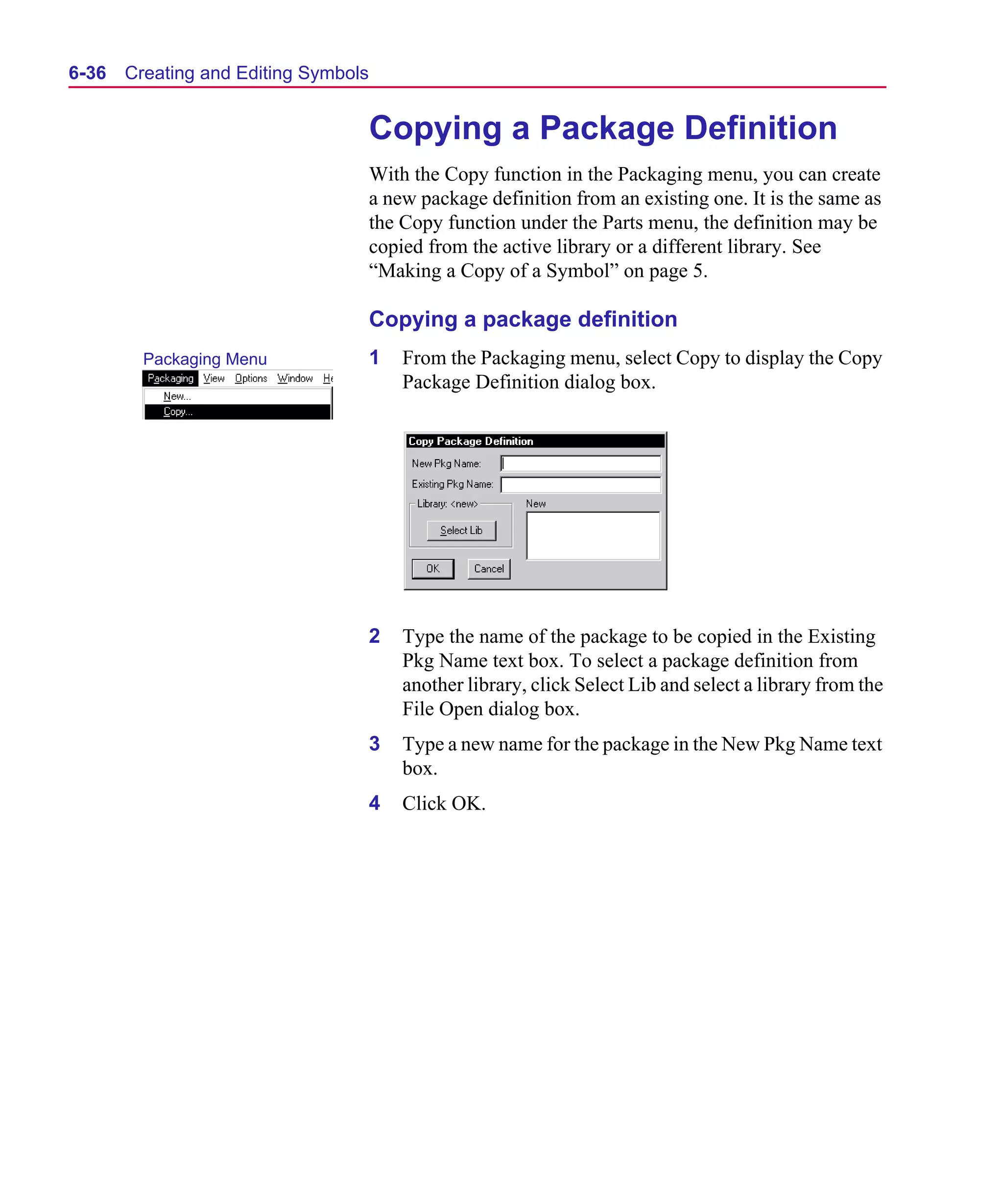 Scug.bk : 06SYMBLS.FMK Page 36 Monday, June 16, 1997 10:10 AM




  6-36   Creating and Editing Symbols


                                        Copying a Package Definition
                                        With the Copy function in the Packaging menu, you can create
                                        a new package definition from an existing one. It is the same as
                                        the Copy function under the Parts menu, the definition may be
                                        copied from the active library or a different library. See
                                        “Making a Copy of a Symbol” on page 5.

                                        Copying a package definition
           Packaging Menu               1   From the Packaging menu, select Copy to display the Copy
                                            Package Definition dialog box.




                                        2   Type the name of the package to be copied in the Existing
                                            Pkg Name text box. To select a package definition from
                                            another library, click Select Lib and select a library from the
                                            File Open dialog box.
                                        3   Type a new name for the package in the New Pkg Name text
                                            box.
                                        4   Click OK.
 