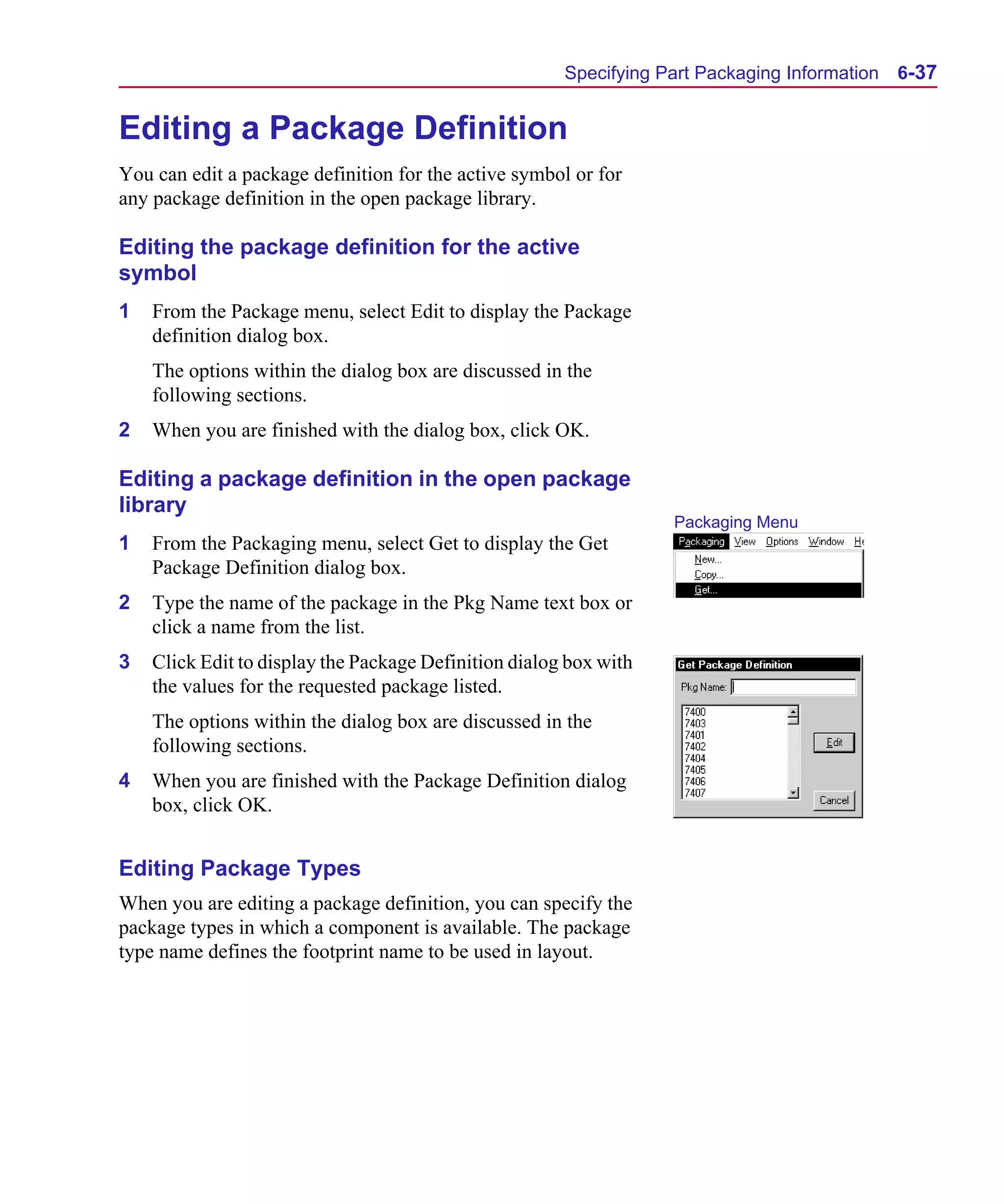 Scug.bk : 06SYMBLS.FMK Page 37 Monday, June 16, 1997 10:10 AM




                                                             Specifying Part Packaging Information   6-37


      Editing a Package Definition
      You can edit a package definition for the active symbol or for
      any package definition in the open package library.

      Editing the package definition for the active
      symbol
      1   From the Package menu, select Edit to display the Package
          definition dialog box.
          The options within the dialog box are discussed in the
          following sections.
      2   When you are finished with the dialog box, click OK.

      Editing a package definition in the open package
      library
                                                                         Packaging Menu
      1   From the Packaging menu, select Get to display the Get
          Package Definition dialog box.
      2   Type the name of the package in the Pkg Name text box or
          click a name from the list.
      3   Click Edit to display the Package Definition dialog box with
          the values for the requested package listed.
          The options within the dialog box are discussed in the
          following sections.
      4   When you are finished with the Package Definition dialog
          box, click OK.


      Editing Package Types
      When you are editing a package definition, you can specify the
      package types in which a component is available. The package
      type name defines the footprint name to be used in layout.
 