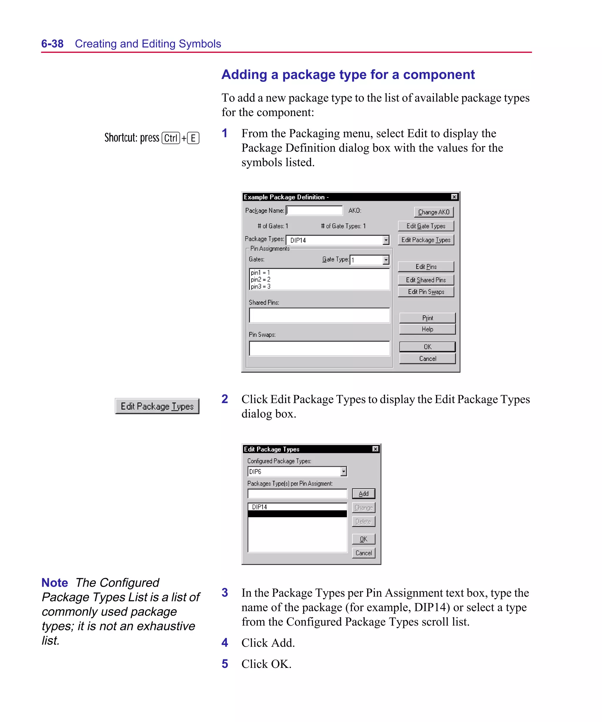 Scug.bk : 06SYMBLS.FMK Page 38 Monday, June 16, 1997 10:10 AM




  6-38   Creating and Editing Symbols

                                        Adding a package type for a component
                                        To add a new package type to the list of available package types
                                        for the component:

              Shortcut: press C+E       1   From the Packaging menu, select Edit to display the
                                            Package Definition dialog box with the values for the
                                            symbols listed.




                                        2   Click Edit Package Types to display the Edit Package Types
                                            dialog box.




  Note The Configured
  Package Types List is a list of       3   In the Package Types per Pin Assignment text box, type the
  commonly used package                     name of the package (for example, DIP14) or select a type
  types; it is not an exhaustive            from the Configured Package Types scroll list.
  list.                                 4   Click Add.
                                        5   Click OK.
 