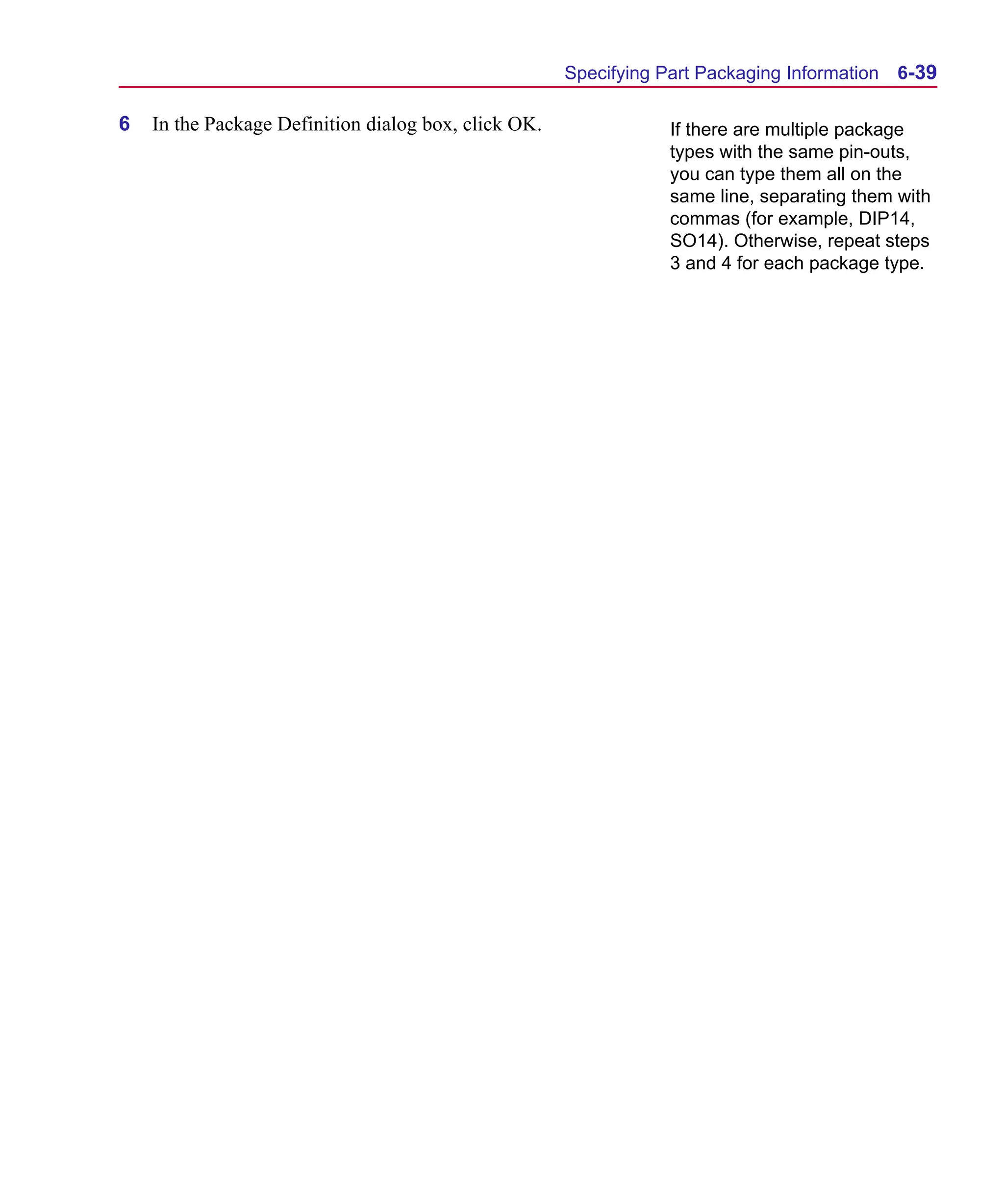 Scug.bk : 06SYMBLS.FMK Page 39 Monday, June 16, 1997 10:10 AM




                                                            Specifying Part Packaging Information   6-39

      6   In the Package Definition dialog box, click OK.               If there are multiple package
                                                                        types with the same pin-outs,
                                                                        you can type them all on the
                                                                        same line, separating them with
                                                                        commas (for example, DIP14,
                                                                        SO14). Otherwise, repeat steps
                                                                        3 and 4 for each package type.
 
