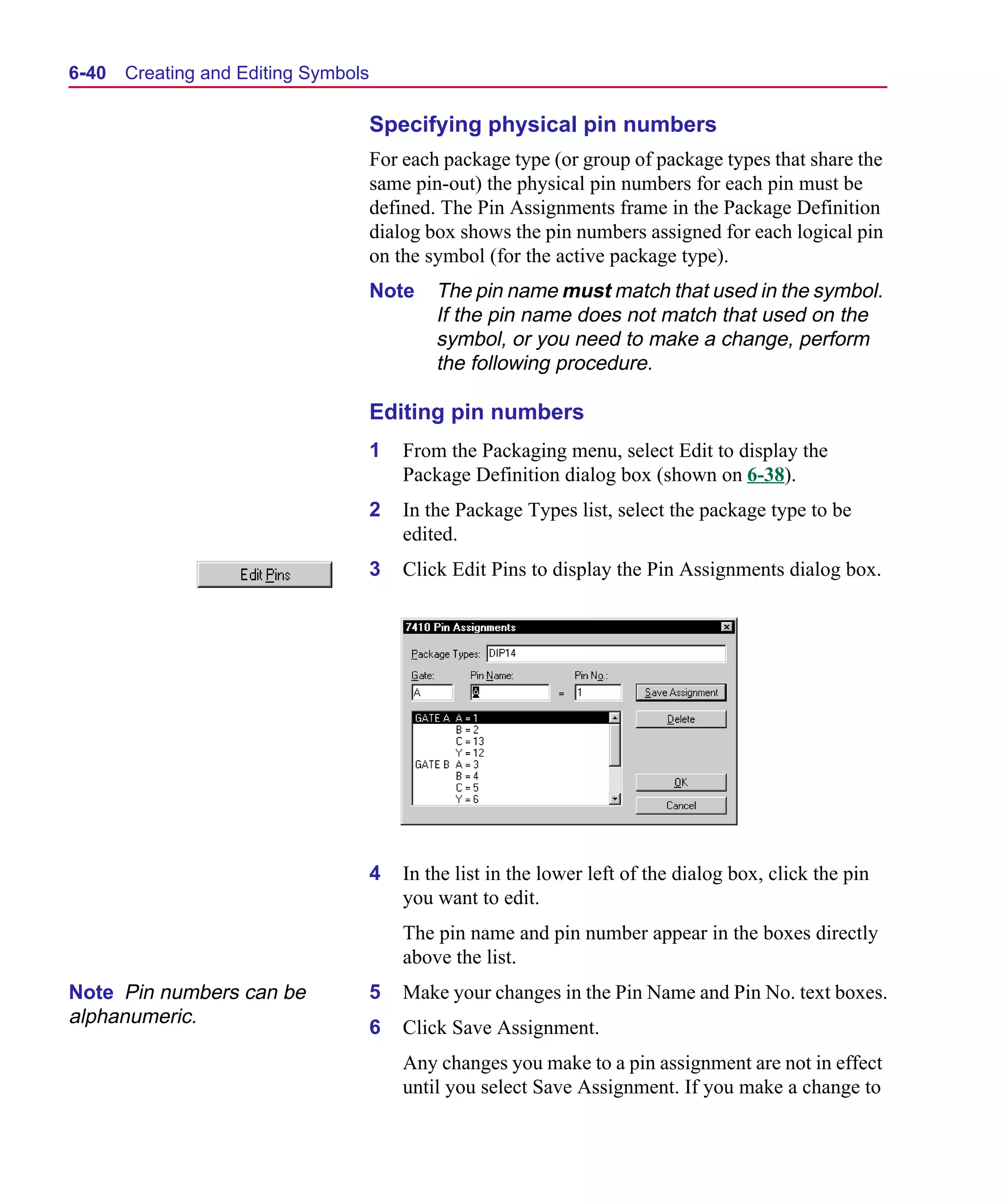Scug.bk : 06SYMBLS.FMK Page 40 Monday, June 16, 1997 10:10 AM




  6-40   Creating and Editing Symbols

                                        Specifying physical pin numbers
                                        For each package type (or group of package types that share the
                                        same pin-out) the physical pin numbers for each pin must be
                                        defined. The Pin Assignments frame in the Package Definition
                                        dialog box shows the pin numbers assigned for each logical pin
                                        on the symbol (for the active package type).
                                        Note    The pin name must match that used in the symbol.
                                                If the pin name does not match that used on the
                                                symbol, or you need to make a change, perform
                                                the following procedure.

                                        Editing pin numbers
                                        1   From the Packaging menu, select Edit to display the
                                            Package Definition dialog box (shown on 6-38).
                                        2   In the Package Types list, select the package type to be
                                            edited.
                                        3   Click Edit Pins to display the Pin Assignments dialog box.




                                        4   In the list in the lower left of the dialog box, click the pin
                                            you want to edit.
                                            The pin name and pin number appear in the boxes directly
                                            above the list.
  Note Pin numbers can be               5   Make your changes in the Pin Name and Pin No. text boxes.
  alphanumeric.
                                        6   Click Save Assignment.
                                            Any changes you make to a pin assignment are not in effect
                                            until you select Save Assignment. If you make a change to
 