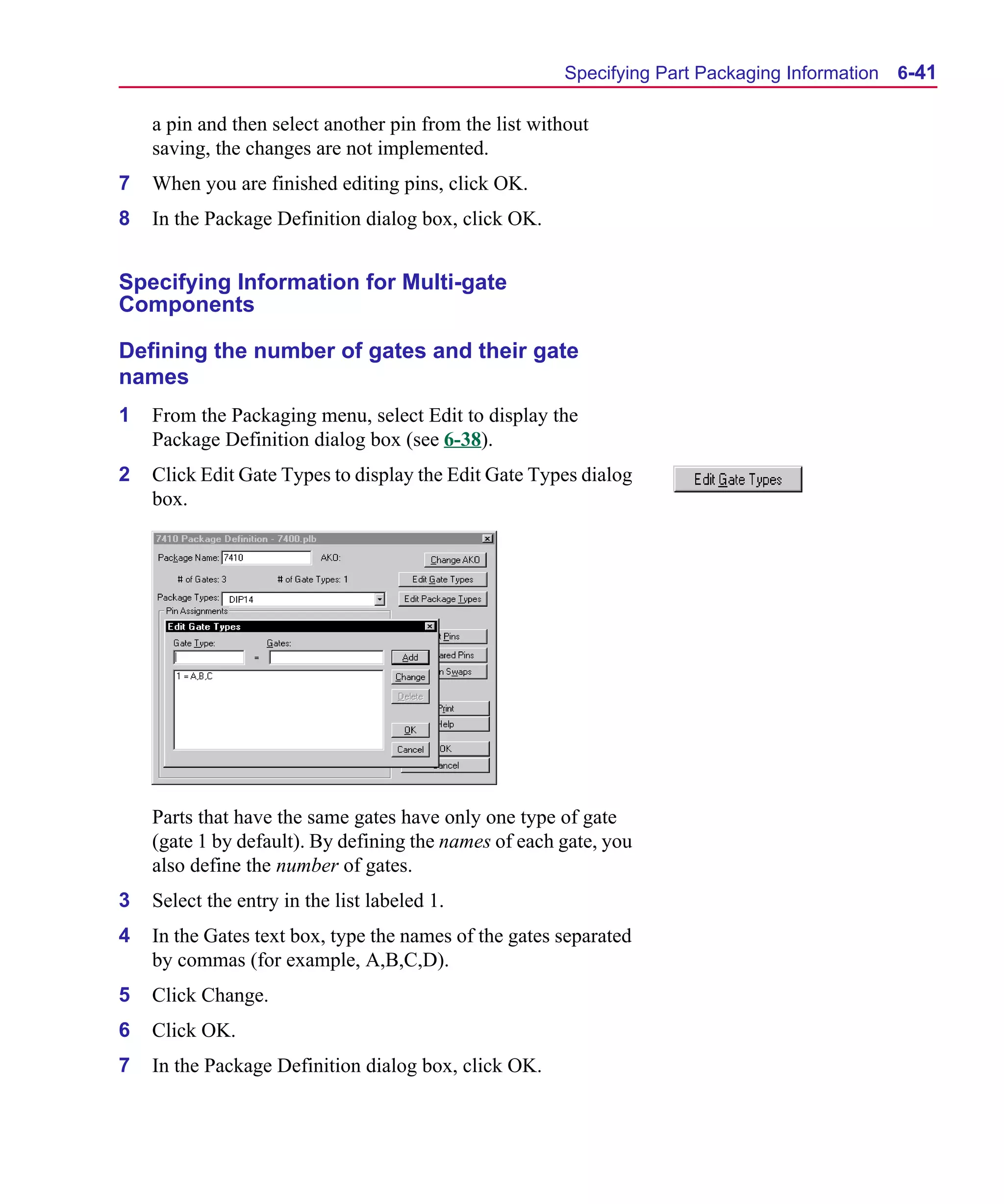 Scug.bk : 06SYMBLS.FMK Page 41 Monday, June 16, 1997 10:10 AM




                                                             Specifying Part Packaging Information   6-41

          a pin and then select another pin from the list without
          saving, the changes are not implemented.
      7   When you are finished editing pins, click OK.
      8   In the Package Definition dialog box, click OK.


      Specifying Information for Multi-gate
      Components

      Defining the number of gates and their gate
      names
      1   From the Packaging menu, select Edit to display the
          Package Definition dialog box (see 6-38).
      2   Click Edit Gate Types to display the Edit Gate Types dialog
          box.




          Parts that have the same gates have only one type of gate
          (gate 1 by default). By defining the names of each gate, you
          also define the number of gates.
      3   Select the entry in the list labeled 1.
      4   In the Gates text box, type the names of the gates separated
          by commas (for example, A,B,C,D).
      5   Click Change.
      6   Click OK.
      7   In the Package Definition dialog box, click OK.
 