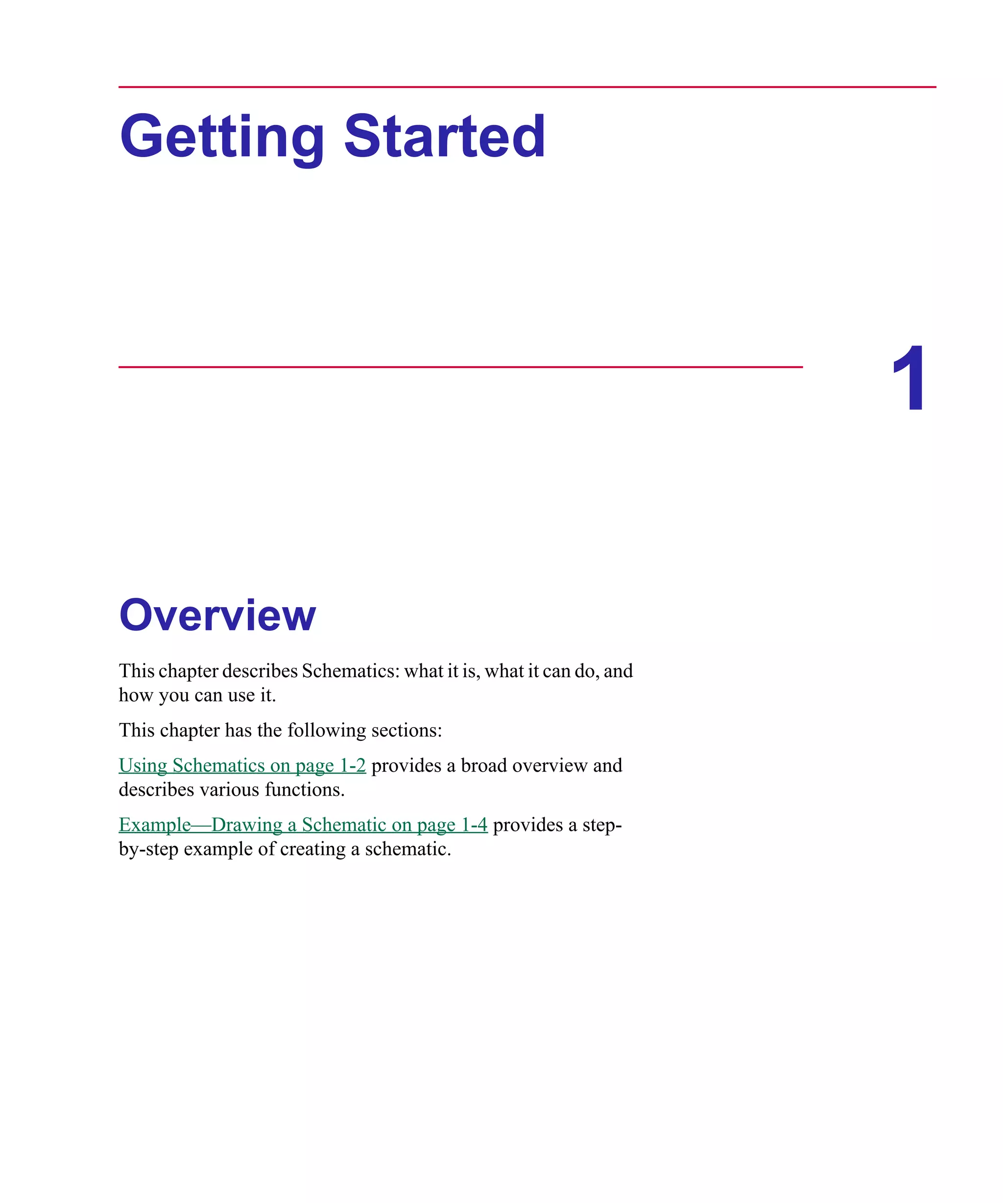 Scug.bk : 01GETSTD.FMK Page 1 Monday, June 16, 1997 10:10 AM




      Getting Started



                                                                           1

      Overview
      This chapter describes Schematics: what it is, what it can do, and
      how you can use it.
      This chapter has the following sections:
      Using Schematics on page 1-2 provides a broad overview and
      describes various functions.
      Example—Drawing a Schematic on page 1-4 provides a step-
      by-step example of creating a schematic.
 