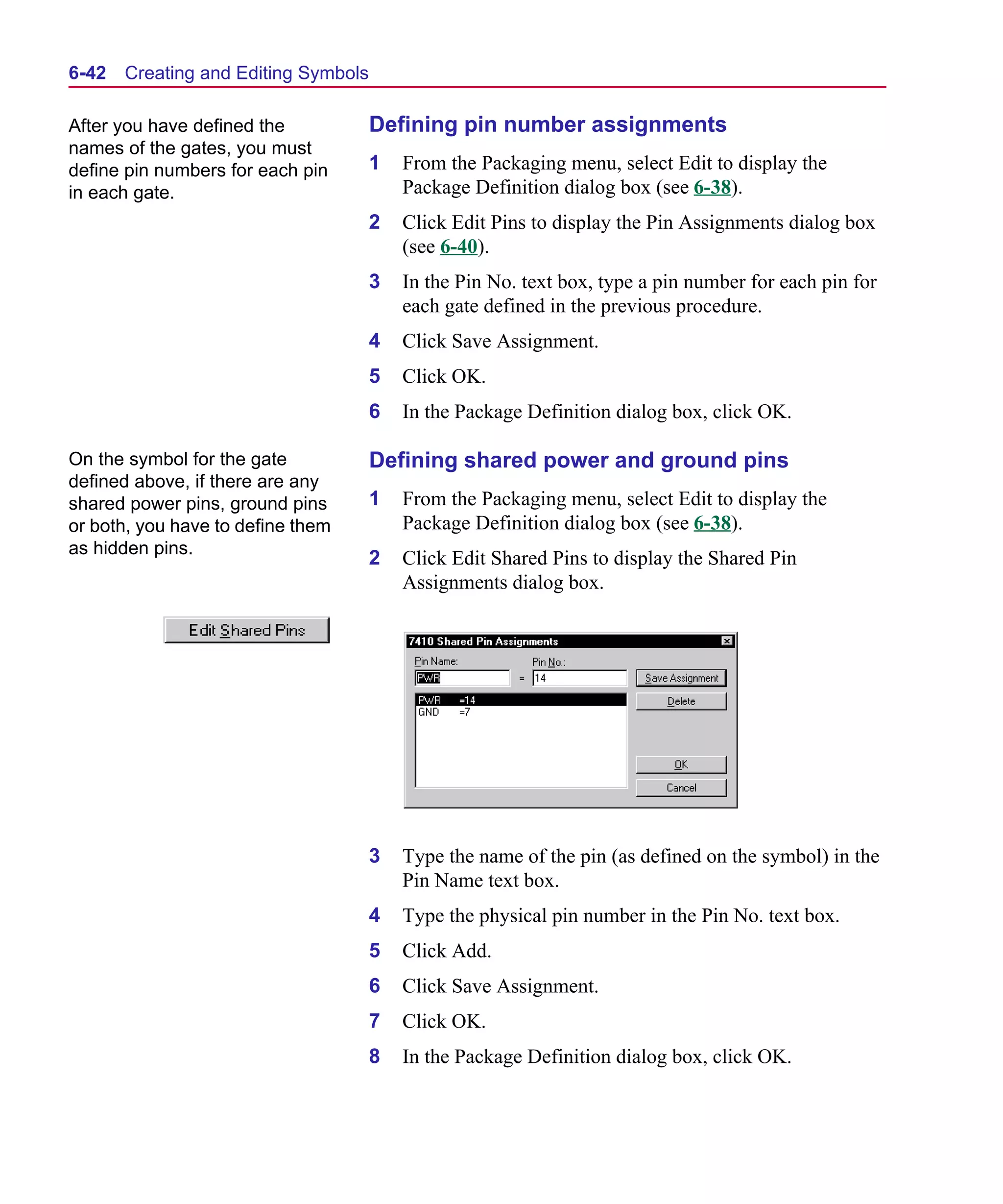 Scug.bk : 06SYMBLS.FMK Page 42 Monday, June 16, 1997 10:10 AM




  6-42   Creating and Editing Symbols

  After you have defined the            Defining pin number assignments
  names of the gates, you must
  define pin numbers for each pin       1   From the Packaging menu, select Edit to display the
  in each gate.                             Package Definition dialog box (see 6-38).
                                        2   Click Edit Pins to display the Pin Assignments dialog box
                                            (see 6-40).
                                        3   In the Pin No. text box, type a pin number for each pin for
                                            each gate defined in the previous procedure.
                                        4   Click Save Assignment.
                                        5   Click OK.
                                        6   In the Package Definition dialog box, click OK.

  On the symbol for the gate            Defining shared power and ground pins
  defined above, if there are any
  shared power pins, ground pins        1   From the Packaging menu, select Edit to display the
  or both, you have to define them          Package Definition dialog box (see 6-38).
  as hidden pins.
                                        2   Click Edit Shared Pins to display the Shared Pin
                                            Assignments dialog box.




                                        3   Type the name of the pin (as defined on the symbol) in the
                                            Pin Name text box.
                                        4   Type the physical pin number in the Pin No. text box.
                                        5   Click Add.
                                        6   Click Save Assignment.
                                        7   Click OK.
                                        8   In the Package Definition dialog box, click OK.
 