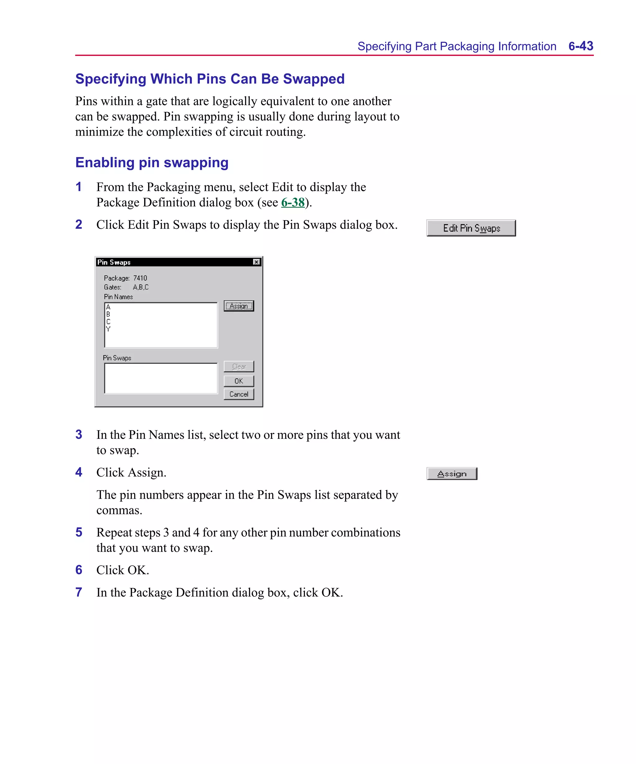 Scug.bk : 06SYMBLS.FMK Page 43 Monday, June 16, 1997 10:10 AM




                                                             Specifying Part Packaging Information   6-43

      Specifying Which Pins Can Be Swapped
      Pins within a gate that are logically equivalent to one another
      can be swapped. Pin swapping is usually done during layout to
      minimize the complexities of circuit routing.

      Enabling pin swapping
      1   From the Packaging menu, select Edit to display the
          Package Definition dialog box (see 6-38).
      2   Click Edit Pin Swaps to display the Pin Swaps dialog box.




      3   In the Pin Names list, select two or more pins that you want
          to swap.
      4   Click Assign.
          The pin numbers appear in the Pin Swaps list separated by
          commas.
      5   Repeat steps 3 and 4 for any other pin number combinations
          that you want to swap.
      6   Click OK.
      7   In the Package Definition dialog box, click OK.
 