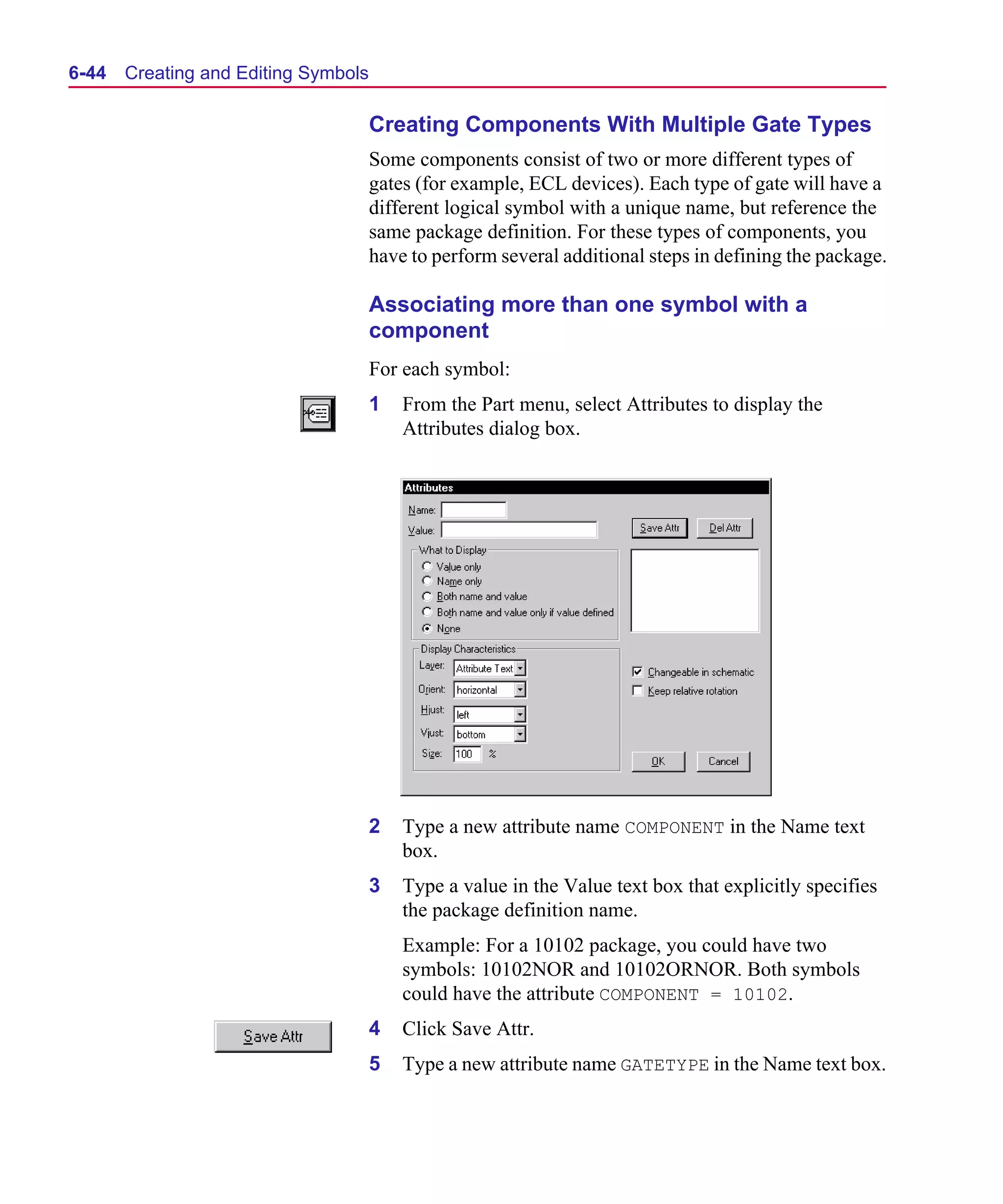 Scug.bk : 06SYMBLS.FMK Page 44 Monday, June 16, 1997 10:10 AM




  6-44   Creating and Editing Symbols

                                        Creating Components With Multiple Gate Types
                                        Some components consist of two or more different types of
                                        gates (for example, ECL devices). Each type of gate will have a
                                        different logical symbol with a unique name, but reference the
                                        same package definition. For these types of components, you
                                        have to perform several additional steps in defining the package.

                                        Associating more than one symbol with a
                                        component
                                        For each symbol:
                                        1   From the Part menu, select Attributes to display the
                                            Attributes dialog box.




                                        2   Type a new attribute name COMPONENT in the Name text
                                            box.
                                        3   Type a value in the Value text box that explicitly specifies
                                            the package definition name.
                                            Example: For a 10102 package, you could have two
                                            symbols: 10102NOR and 10102ORNOR. Both symbols
                                            could have the attribute COMPONENT = 10102.
                                        4   Click Save Attr.
                                        5   Type a new attribute name GATETYPE in the Name text box.
 