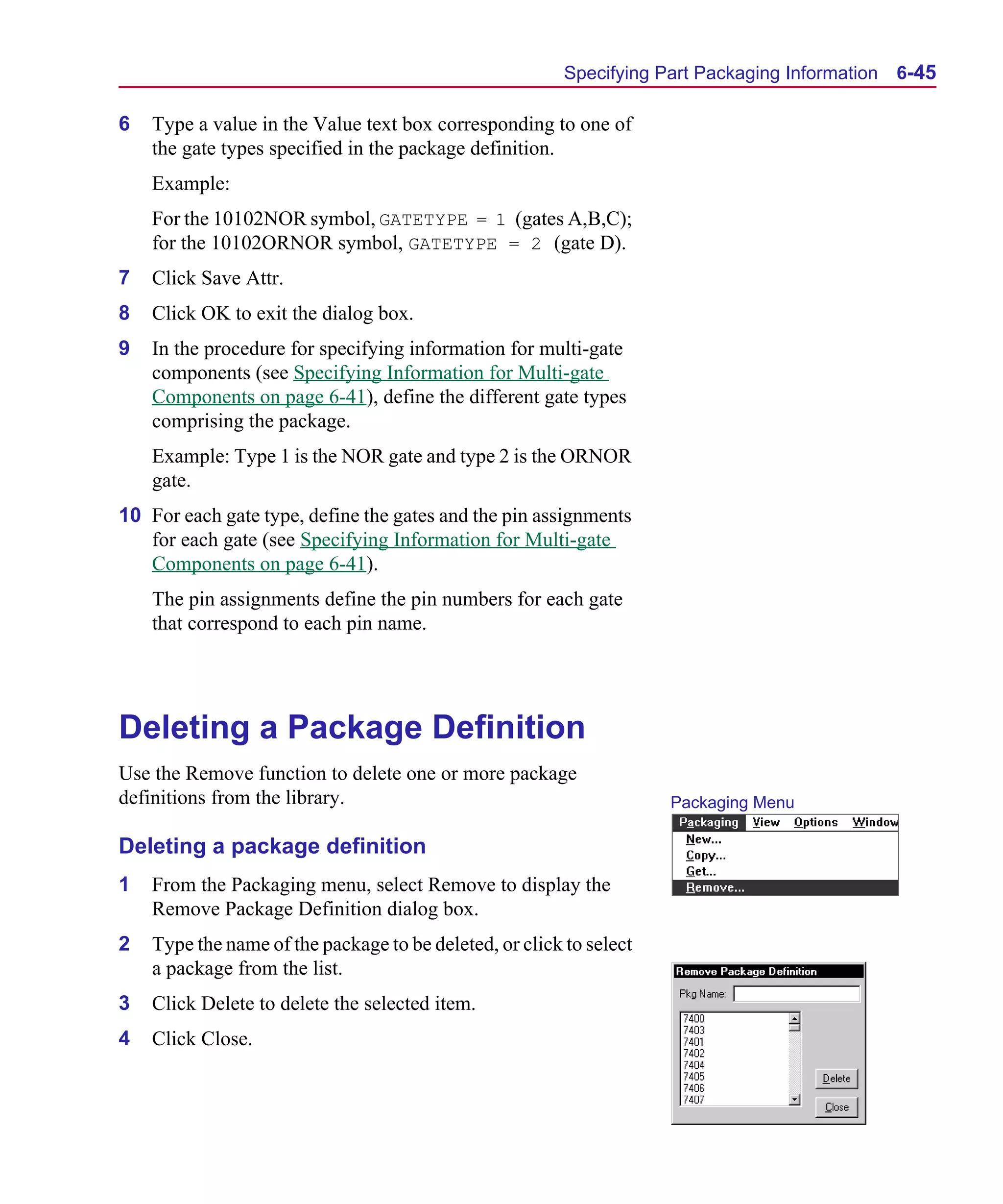 Scug.bk : 06SYMBLS.FMK Page 45 Monday, June 16, 1997 10:10 AM




                                                               Specifying Part Packaging Information   6-45

      6   Type a value in the Value text box corresponding to one of
          the gate types specified in the package definition.
          Example:
          For the 10102NOR symbol, GATETYPE = 1 (gates A,B,C);
          for the 10102ORNOR symbol, GATETYPE = 2 (gate D).
      7   Click Save Attr.
      8   Click OK to exit the dialog box.
      9   In the procedure for specifying information for multi-gate
          components (see Specifying Information for Multi-gate
          Components on page 6-41), define the different gate types
          comprising the package.
          Example: Type 1 is the NOR gate and type 2 is the ORNOR
          gate.
      10 For each gate type, define the gates and the pin assignments
         for each gate (see Specifying Information for Multi-gate
         Components on page 6-41).
          The pin assignments define the pin numbers for each gate
          that correspond to each pin name.




      Deleting a Package Definition
      Use the Remove function to delete one or more package
      definitions from the library.                                        Packaging Menu

      Deleting a package definition
      1   From the Packaging menu, select Remove to display the
          Remove Package Definition dialog box.
      2   Type the name of the package to be deleted, or click to select
          a package from the list.
      3   Click Delete to delete the selected item.
      4   Click Close.
 