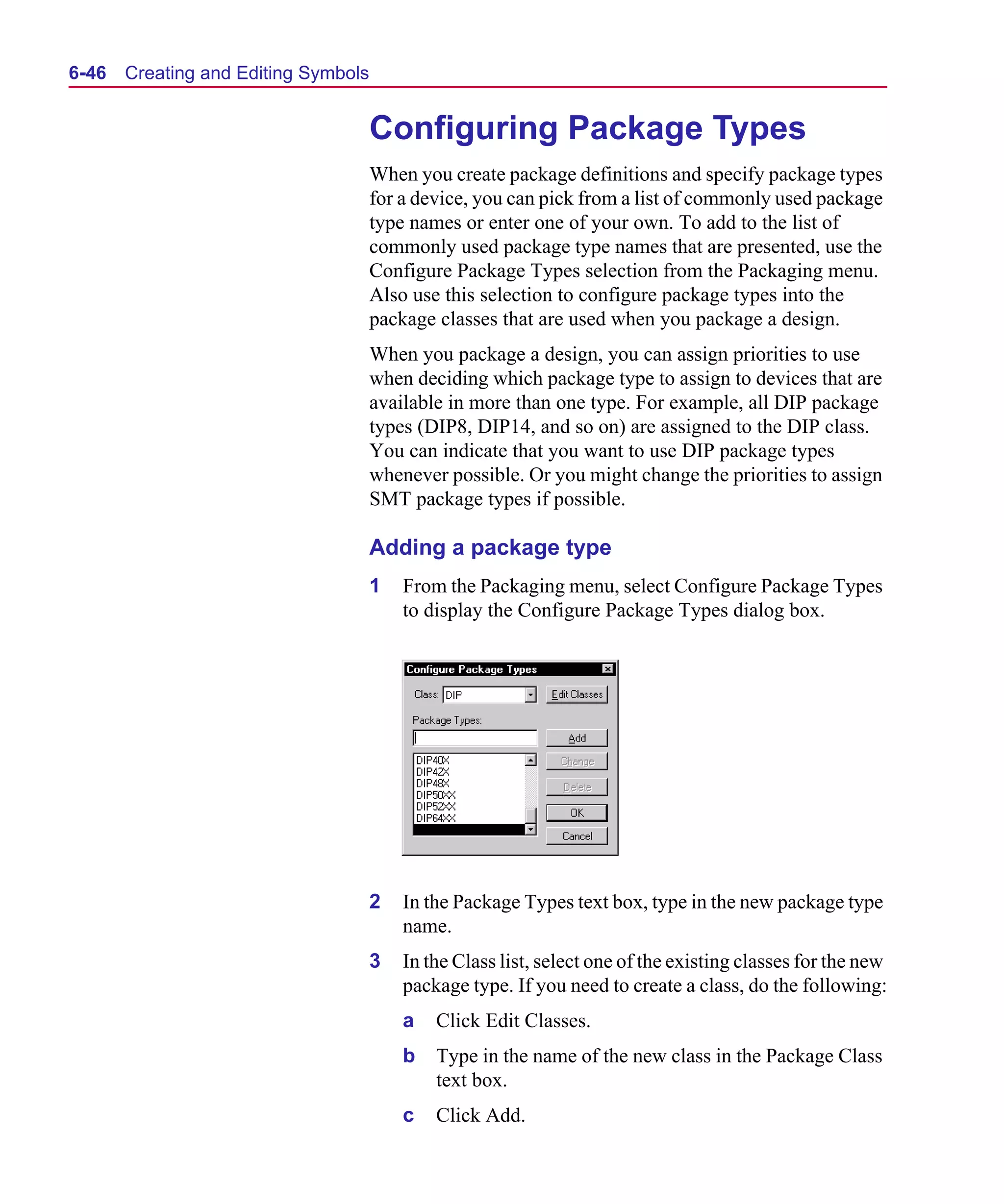 Scug.bk : 06SYMBLS.FMK Page 46 Monday, June 16, 1997 10:10 AM




  6-46   Creating and Editing Symbols


                                        Configuring Package Types
                                        When you create package definitions and specify package types
                                        for a device, you can pick from a list of commonly used package
                                        type names or enter one of your own. To add to the list of
                                        commonly used package type names that are presented, use the
                                        Configure Package Types selection from the Packaging menu.
                                        Also use this selection to configure package types into the
                                        package classes that are used when you package a design.
                                        When you package a design, you can assign priorities to use
                                        when deciding which package type to assign to devices that are
                                        available in more than one type. For example, all DIP package
                                        types (DIP8, DIP14, and so on) are assigned to the DIP class.
                                        You can indicate that you want to use DIP package types
                                        whenever possible. Or you might change the priorities to assign
                                        SMT package types if possible.

                                        Adding a package type
                                        1   From the Packaging menu, select Configure Package Types
                                            to display the Configure Package Types dialog box.




                                        2   In the Package Types text box, type in the new package type
                                            name.
                                        3   In the Class list, select one of the existing classes for the new
                                            package type. If you need to create a class, do the following:
                                            a   Click Edit Classes.
                                            b   Type in the name of the new class in the Package Class
                                                text box.
                                            c   Click Add.
 