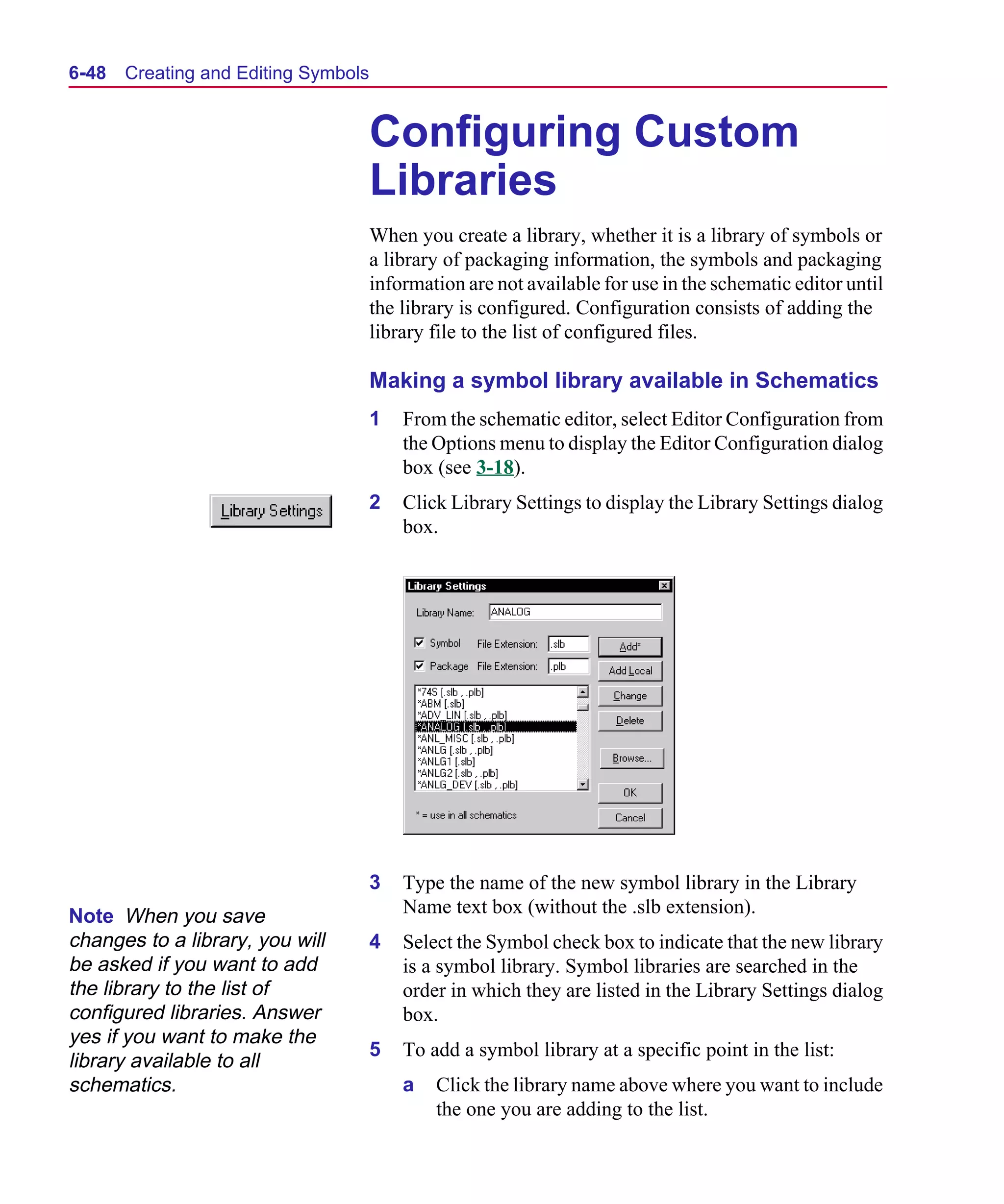 Scug.bk : 06SYMBLS.FMK Page 48 Monday, June 16, 1997 10:10 AM




  6-48   Creating and Editing Symbols


                                        Configuring Custom
                                        Libraries
                                        When you create a library, whether it is a library of symbols or
                                        a library of packaging information, the symbols and packaging
                                        information are not available for use in the schematic editor until
                                        the library is configured. Configuration consists of adding the
                                        library file to the list of configured files.

                                        Making a symbol library available in Schematics
                                        1   From the schematic editor, select Editor Configuration from
                                            the Options menu to display the Editor Configuration dialog
                                            box (see 3-18).
                                        2   Click Library Settings to display the Library Settings dialog
                                            box.




                                        3   Type the name of the new symbol library in the Library
  Note When you save                        Name text box (without the .slb extension).
  changes to a library, you will        4   Select the Symbol check box to indicate that the new library
  be asked if you want to add               is a symbol library. Symbol libraries are searched in the
  the library to the list of                order in which they are listed in the Library Settings dialog
  configured libraries. Answer              box.
  yes if you want to make the
                                        5   To add a symbol library at a specific point in the list:
  library available to all
  schematics.                               a   Click the library name above where you want to include
                                                the one you are adding to the list.
 