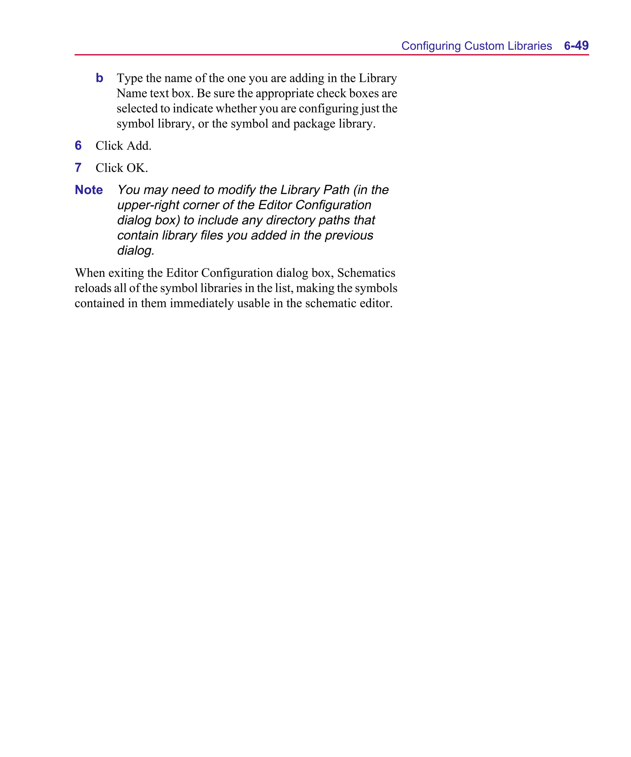 Scug.bk : 06SYMBLS.FMK Page 49 Monday, June 16, 1997 10:10 AM




                                                                            Configuring Custom Libraries   6-49

          b   Type the name of the one you are adding in the Library
              Name text box. Be sure the appropriate check boxes are
              selected to indicate whether you are configuring just the
              symbol library, or the symbol and package library.
      6   Click Add.
      7   Click OK.
      Note    You may need to modify the Library Path (in the
              upper-right corner of the Editor Configuration
              dialog box) to include any directory paths that
              contain library files you added in the previous
              dialog.
      When exiting the Editor Configuration dialog box, Schematics
      reloads all of the symbol libraries in the list, making the symbols
      contained in them immediately usable in the schematic editor.
 