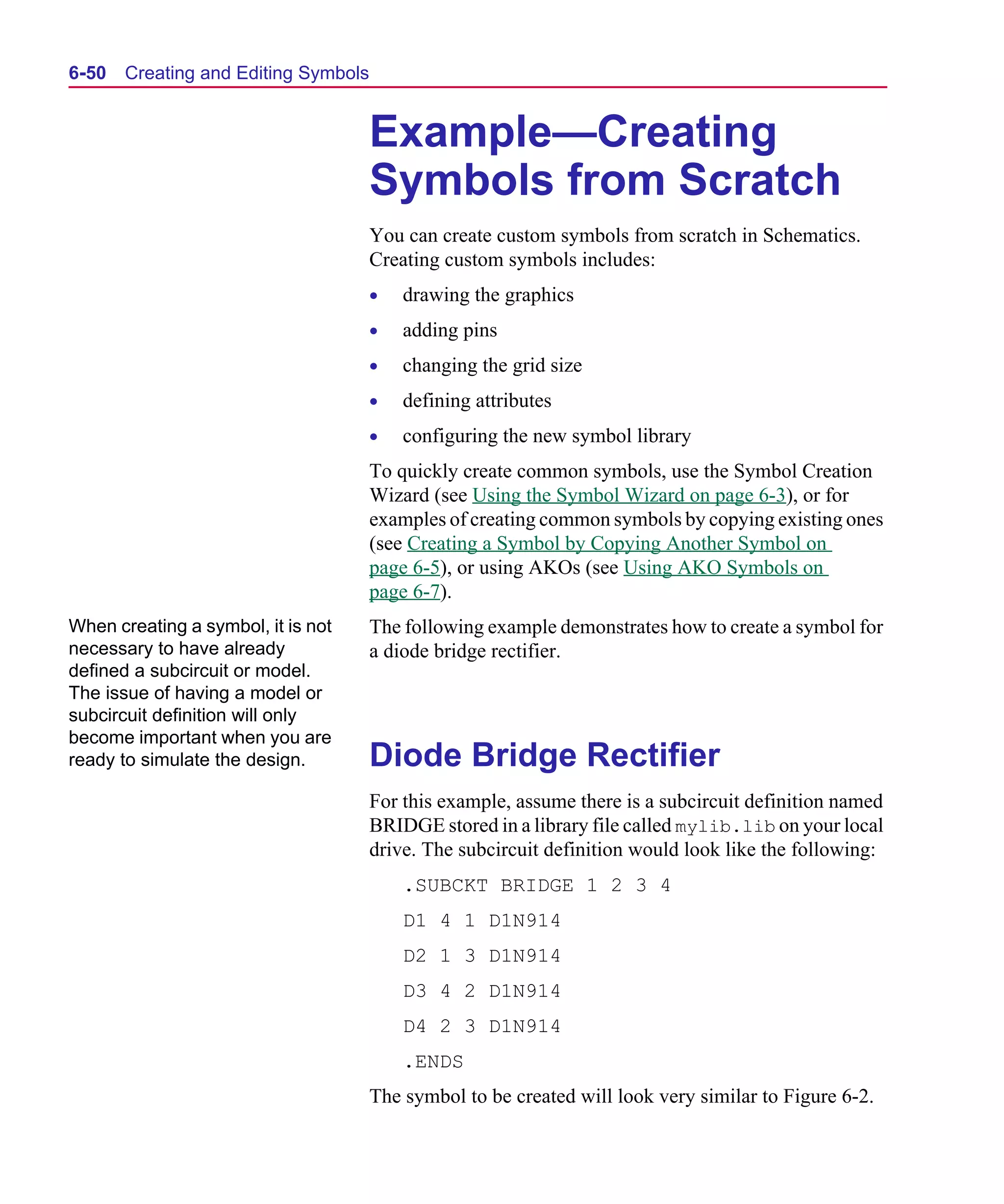 Scug.bk : 06SYMBLS.FMK Page 50 Monday, June 16, 1997 10:10 AM




  6-50   Creating and Editing Symbols


                                        Example—Creating
                                        Symbols from Scratch
                                        You can create custom symbols from scratch in Schematics.
                                        Creating custom symbols includes:
                                        •   drawing the graphics
                                        •   adding pins
                                        •   changing the grid size
                                        •   defining attributes
                                        •   configuring the new symbol library
                                        To quickly create common symbols, use the Symbol Creation
                                        Wizard (see Using the Symbol Wizard on page 6-3), or for
                                        examples of creating common symbols by copying existing ones
                                        (see Creating a Symbol by Copying Another Symbol on
                                        page 6-5), or using AKOs (see Using AKO Symbols on
                                        page 6-7).
  When creating a symbol, it is not     The following example demonstrates how to create a symbol for
  necessary to have already             a diode bridge rectifier.
  defined a subcircuit or model.
  The issue of having a model or
  subcircuit definition will only
  become important when you are
  ready to simulate the design.         Diode Bridge Rectifier
                                        For this example, assume there is a subcircuit definition named
                                        BRIDGE stored in a library file called mylib.lib on your local
                                        drive. The subcircuit definition would look like the following:
                                            .SUBCKT BRIDGE 1 2 3 4
                                            D1 4 1 D1N914
                                            D2 1 3 D1N914
                                            D3 4 2 D1N914
                                            D4 2 3 D1N914
                                            .ENDS
                                        The symbol to be created will look very similar to Figure 6-2.
 