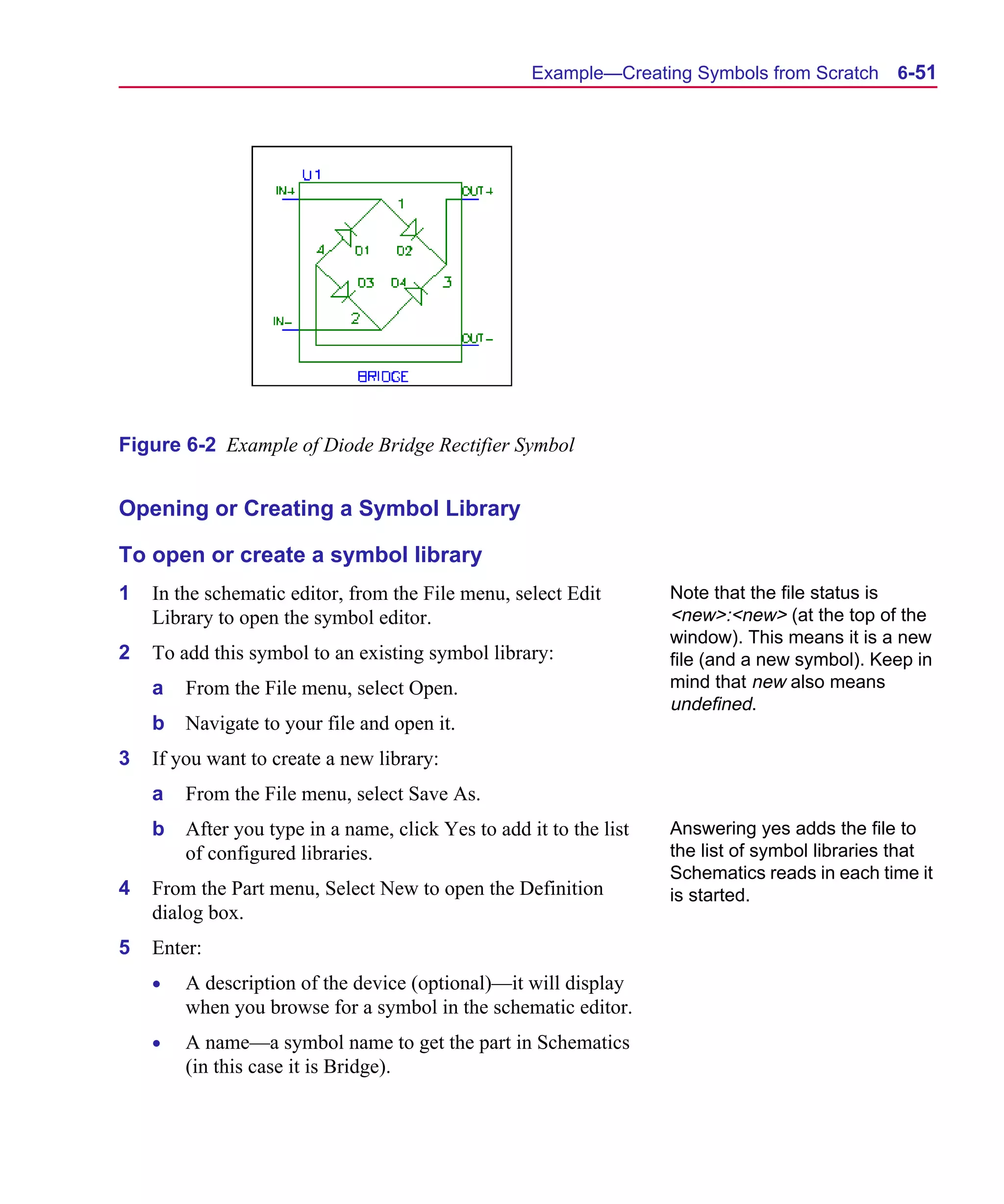 Scug.bk : 06SYMBLS.FMK Page 51 Monday, June 16, 1997 10:10 AM




                                                          Example—Creating Symbols from Scratch       6-51




      Figure 6-2 Example of Diode Bridge Rectifier Symbol


      Opening or Creating a Symbol Library

      To open or create a symbol library
      1   In the schematic editor, from the File menu, select Edit        Note that the file status is
          Library to open the symbol editor.                              <new>:<new> (at the top of the
                                                                          window). This means it is a new
      2   To add this symbol to an existing symbol library:               file (and a new symbol). Keep in
          a   From the File menu, select Open.                            mind that new also means
                                                                          undefined.
          b   Navigate to your file and open it.
      3   If you want to create a new library:
          a   From the File menu, select Save As.
          b   After you type in a name, click Yes to add it to the list   Answering yes adds the file to
              of configured libraries.                                    the list of symbol libraries that
                                                                          Schematics reads in each time it
      4   From the Part menu, Select New to open the Definition           is started.
          dialog box.
      5   Enter:
          •   A description of the device (optional)—it will display
              when you browse for a symbol in the schematic editor.
          •   A name—a symbol name to get the part in Schematics
              (in this case it is Bridge).
 