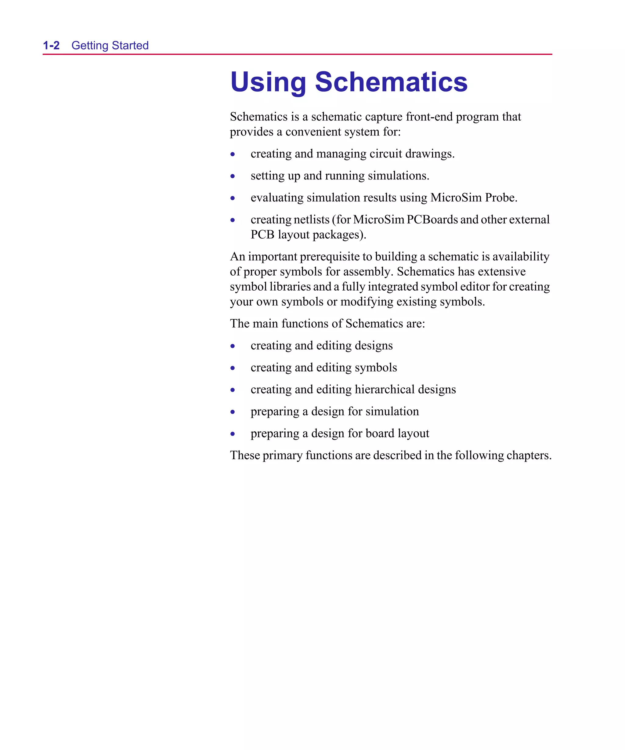 Scug.bk : 01GETSTD.FMK Page 2 Monday, June 16, 1997 10:10 AM




  1-2   Getting Started


                              Using Schematics
                              Schematics is a schematic capture front-end program that
                              provides a convenient system for:
                              •   creating and managing circuit drawings.
                              •   setting up and running simulations.
                              •   evaluating simulation results using MicroSim Probe.
                              •   creating netlists (for MicroSim PCBoards and other external
                                  PCB layout packages).
                             An important prerequisite to building a schematic is availability
                             of proper symbols for assembly. Schematics has extensive
                             symbol libraries and a fully integrated symbol editor for creating
                             your own symbols or modifying existing symbols.
                             The main functions of Schematics are:
                              •   creating and editing designs
                              •   creating and editing symbols
                              •   creating and editing hierarchical designs
                              •   preparing a design for simulation
                              •   preparing a design for board layout
                             These primary functions are described in the following chapters.
 