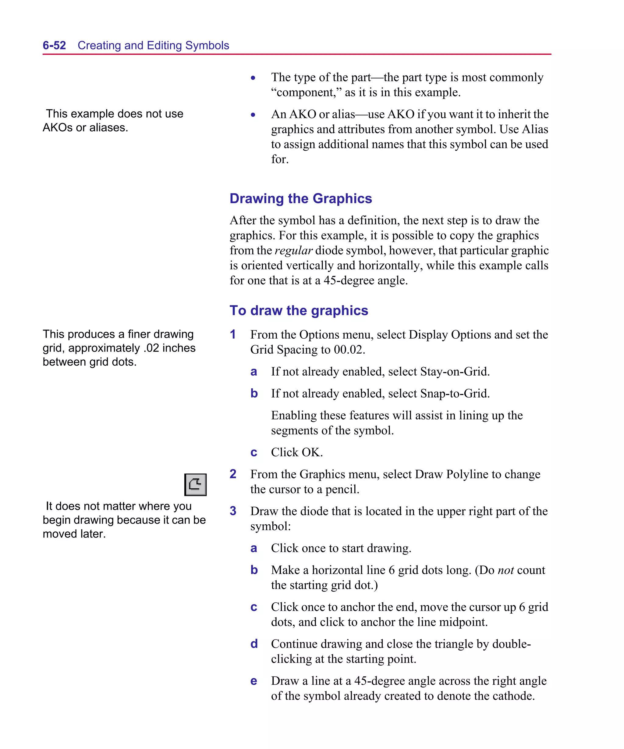 Scug.bk : 06SYMBLS.FMK Page 52 Monday, June 16, 1997 10:10 AM




  6-52   Creating and Editing Symbols

                                            •   The type of the part—the part type is most commonly
                                                “component,” as it is in this example.
  This example does not use                 •   An AKO or alias—use AKO if you want it to inherit the
  AKOs or aliases.                              graphics and attributes from another symbol. Use Alias
                                                to assign additional names that this symbol can be used
                                                for.


                                        Drawing the Graphics
                                        After the symbol has a definition, the next step is to draw the
                                        graphics. For this example, it is possible to copy the graphics
                                        from the regular diode symbol, however, that particular graphic
                                        is oriented vertically and horizontally, while this example calls
                                        for one that is at a 45-degree angle.

                                        To draw the graphics
  This produces a finer drawing         1   From the Options menu, select Display Options and set the
  grid, approximately .02 inches            Grid Spacing to 00.02.
  between grid dots.
                                            a   If not already enabled, select Stay-on-Grid.
                                            b   If not already enabled, select Snap-to-Grid.
                                                Enabling these features will assist in lining up the
                                                segments of the symbol.
                                            c   Click OK.
                                        2   From the Graphics menu, select Draw Polyline to change
                                            the cursor to a pencil.
   It does not matter where you         3   Draw the diode that is located in the upper right part of the
  begin drawing because it can be
                                            symbol:
  moved later.
                                            a   Click once to start drawing.
                                            b   Make a horizontal line 6 grid dots long. (Do not count
                                                the starting grid dot.)
                                            c   Click once to anchor the end, move the cursor up 6 grid
                                                dots, and click to anchor the line midpoint.
                                            d   Continue drawing and close the triangle by double-
                                                clicking at the starting point.
                                            e   Draw a line at a 45-degree angle across the right angle
                                                of the symbol already created to denote the cathode.
 