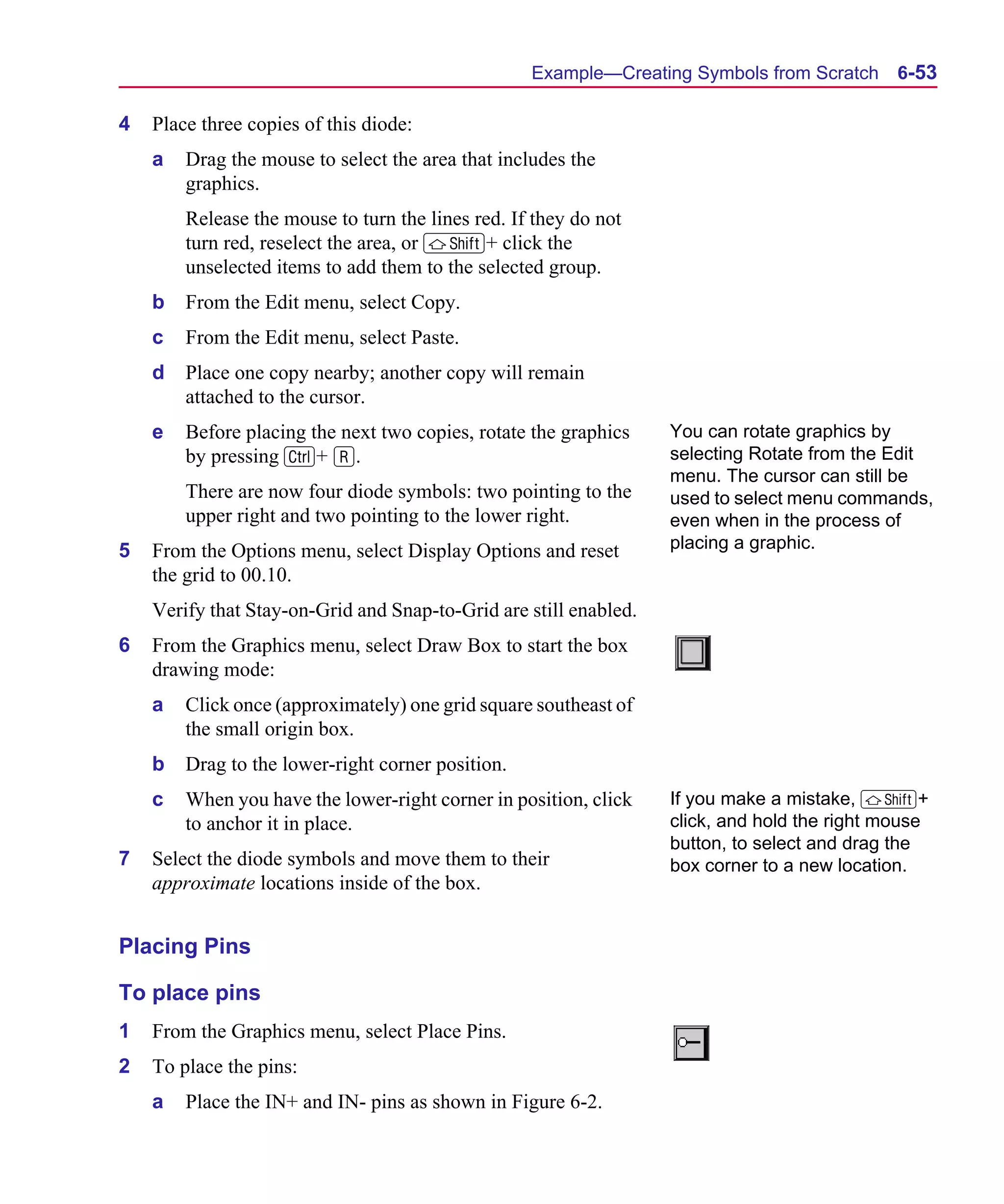 Scug.bk : 06SYMBLS.FMK Page 53 Monday, June 16, 1997 10:10 AM




                                                         Example—Creating Symbols from Scratch      6-53

      4   Place three copies of this diode:
          a   Drag the mouse to select the area that includes the
              graphics.
              Release the mouse to turn the lines red. If they do not
              turn red, reselect the area, or S+ click the
              unselected items to add them to the selected group.
          b   From the Edit menu, select Copy.
          c   From the Edit menu, select Paste.
          d   Place one copy nearby; another copy will remain
              attached to the cursor.
          e   Before placing the next two copies, rotate the graphics    You can rotate graphics by
              by pressing C+ R.                                          selecting Rotate from the Edit
                                                                         menu. The cursor can still be
              There are now four diode symbols: two pointing to the      used to select menu commands,
              upper right and two pointing to the lower right.           even when in the process of
      5   From the Options menu, select Display Options and reset        placing a graphic.
          the grid to 00.10.
          Verify that Stay-on-Grid and Snap-to-Grid are still enabled.
      6   From the Graphics menu, select Draw Box to start the box
          drawing mode:
          a   Click once (approximately) one grid square southeast of
              the small origin box.
          b   Drag to the lower-right corner position.
          c   When you have the lower-right corner in position, click    If you make a mistake, S+
              to anchor it in place.                                     click, and hold the right mouse
                                                                         button, to select and drag the
      7   Select the diode symbols and move them to their                box corner to a new location.
          approximate locations inside of the box.


      Placing Pins

      To place pins
      1   From the Graphics menu, select Place Pins.
      2   To place the pins:
          a   Place the IN+ and IN- pins as shown in Figure 6-2.
 