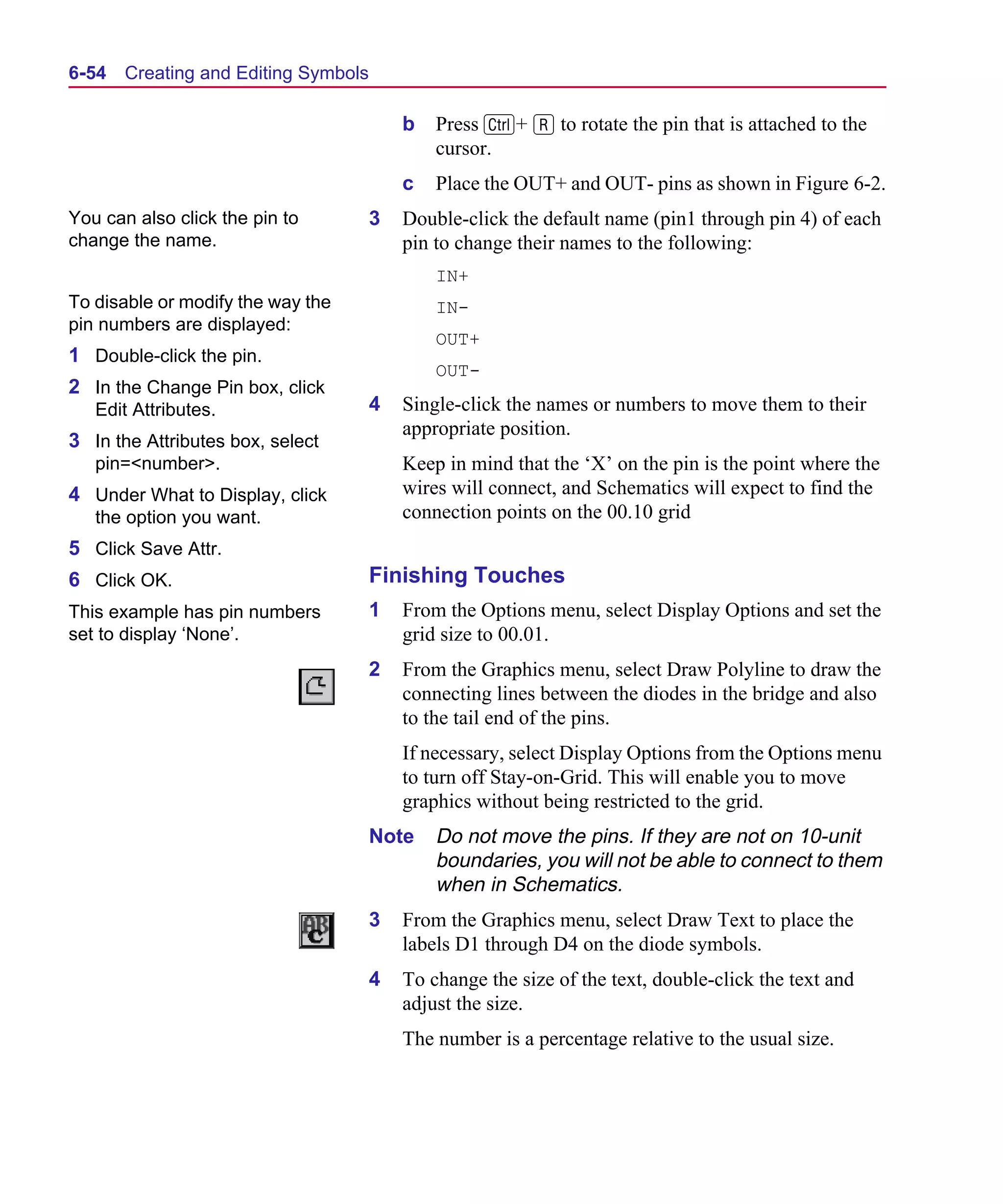 Scug.bk : 06SYMBLS.FMK Page 54 Monday, June 16, 1997 10:10 AM




  6-54   Creating and Editing Symbols

                                            b   Press C+ R to rotate the pin that is attached to the
                                                cursor.
                                            c   Place the OUT+ and OUT- pins as shown in Figure 6-2.
  You can also click the pin to         3   Double-click the default name (pin1 through pin 4) of each
  change the name.                          pin to change their names to the following:
                                                IN+
  To disable or modify the way the              IN-
  pin numbers are displayed:
                                                OUT+
  1 Double-click the pin.
                                                OUT-
  2 In the Change Pin box, click
     Edit Attributes.                   4   Single-click the names or numbers to move them to their
                                            appropriate position.
  3 In the Attributes box, select
     pin=<number>.                          Keep in mind that the ‘X’ on the pin is the point where the
  4 Under What to Display, click            wires will connect, and Schematics will expect to find the
     the option you want.                   connection points on the 00.10 grid
  5 Click Save Attr.
  6 Click OK.                           Finishing Touches
  This example has pin numbers          1   From the Options menu, select Display Options and set the
  set to display ‘None’.                    grid size to 00.01.
                                        2   From the Graphics menu, select Draw Polyline to draw the
                                            connecting lines between the diodes in the bridge and also
                                            to the tail end of the pins.
                                            If necessary, select Display Options from the Options menu
                                            to turn off Stay-on-Grid. This will enable you to move
                                            graphics without being restricted to the grid.
                                        Note    Do not move the pins. If they are not on 10-unit
                                                boundaries, you will not be able to connect to them
                                                when in Schematics.
                                        3   From the Graphics menu, select Draw Text to place the
                                            labels D1 through D4 on the diode symbols.
                                        4   To change the size of the text, double-click the text and
                                            adjust the size.
                                            The number is a percentage relative to the usual size.
 