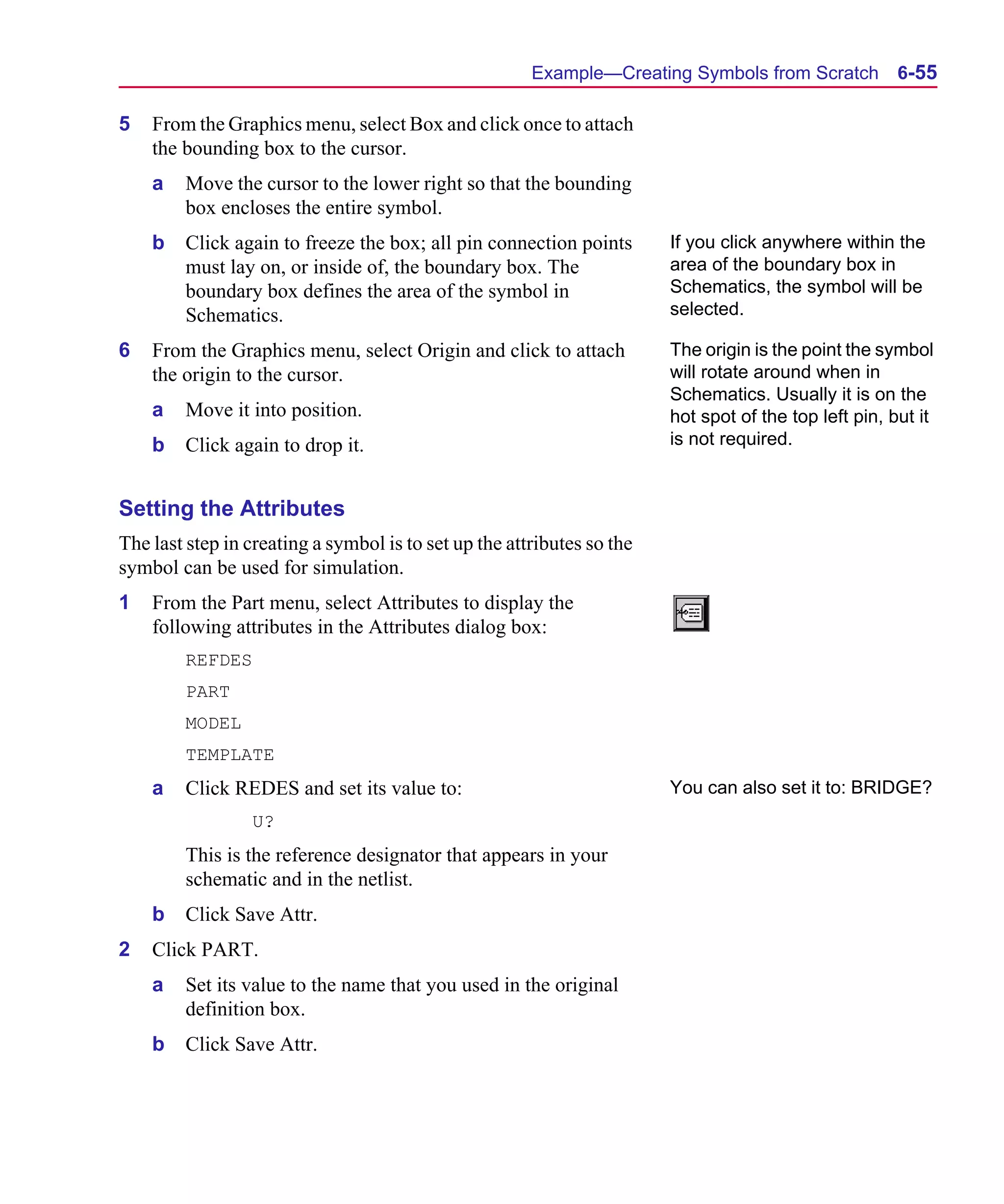 Scug.bk : 06SYMBLS.FMK Page 55 Monday, June 16, 1997 10:10 AM




                                                             Example—Creating Symbols from Scratch           6-55

      5   From the Graphics menu, select Box and click once to attach
          the bounding box to the cursor.
          a   Move the cursor to the lower right so that the bounding
              box encloses the entire symbol.
          b   Click again to freeze the box; all pin connection points        If you click anywhere within the
              must lay on, or inside of, the boundary box. The                area of the boundary box in
              boundary box defines the area of the symbol in                  Schematics, the symbol will be
              Schematics.                                                     selected.

      6   From the Graphics menu, select Origin and click to attach           The origin is the point the symbol
          the origin to the cursor.                                           will rotate around when in
                                                                              Schematics. Usually it is on the
          a   Move it into position.                                          hot spot of the top left pin, but it
          b   Click again to drop it.                                         is not required.


      Setting the Attributes
      The last step in creating a symbol is to set up the attributes so the
      symbol can be used for simulation.
      1   From the Part menu, select Attributes to display the
          following attributes in the Attributes dialog box:
              REFDES
              PART
              MODEL
              TEMPLATE
          a   Click REDES and set its value to:                               You can also set it to: BRIDGE?
                       U?
              This is the reference designator that appears in your
              schematic and in the netlist.
          b   Click Save Attr.
      2   Click PART.
          a   Set its value to the name that you used in the original
              definition box.
          b   Click Save Attr.
 