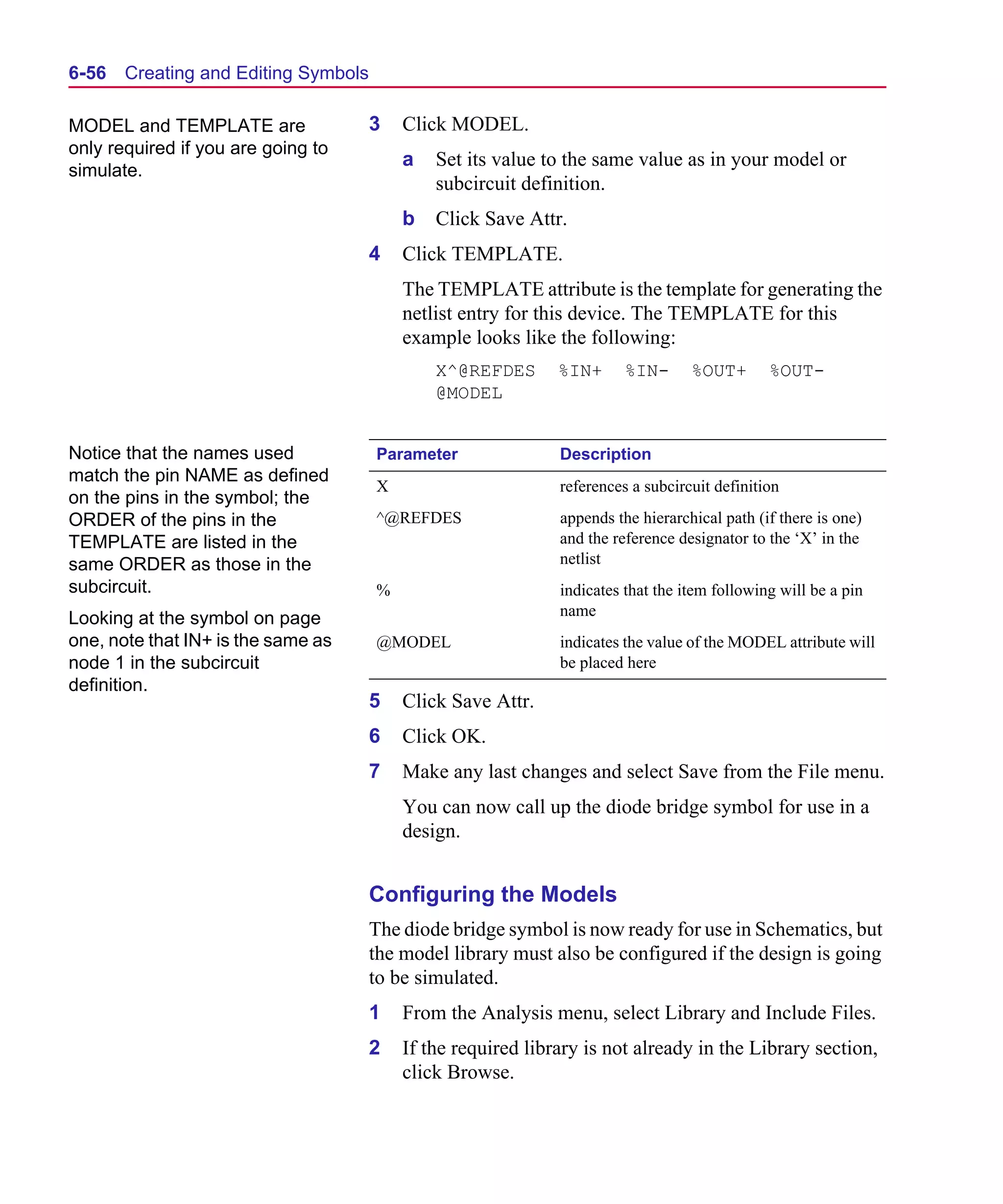 Scug.bk : 06SYMBLS.FMK Page 56 Monday, June 16, 1997 10:10 AM




  6-56   Creating and Editing Symbols

  MODEL and TEMPLATE are                3   Click MODEL.
  only required if you are going to
                                            a   Set its value to the same value as in your model or
  simulate.
                                                subcircuit definition.
                                            b   Click Save Attr.
                                        4   Click TEMPLATE.
                                            The TEMPLATE attribute is the template for generating the
                                            netlist entry for this device. The TEMPLATE for this
                                            example looks like the following:
                                                X^@REFDES       %IN+      %IN-      %OUT+       %OUT-
                                                @MODEL


  Notice that the names used            Parameter               Description
  match the pin NAME as defined
                                        X                       references a subcircuit definition
  on the pins in the symbol; the
  ORDER of the pins in the              ^@REFDES                appends the hierarchical path (if there is one)
  TEMPLATE are listed in the                                    and the reference designator to the ‘X’ in the
  same ORDER as those in the                                    netlist
  subcircuit.                           %                       indicates that the item following will be a pin
  Looking at the symbol on page                                 name
  one, note that IN+ is the same as     @MODEL                  indicates the value of the MODEL attribute will
  node 1 in the subcircuit                                      be placed here
  definition.
                                        5   Click Save Attr.
                                        6   Click OK.
                                        7   Make any last changes and select Save from the File menu.
                                            You can now call up the diode bridge symbol for use in a
                                            design.


                                        Configuring the Models
                                        The diode bridge symbol is now ready for use in Schematics, but
                                        the model library must also be configured if the design is going
                                        to be simulated.
                                        1   From the Analysis menu, select Library and Include Files.
                                        2   If the required library is not already in the Library section,
                                            click Browse.
 