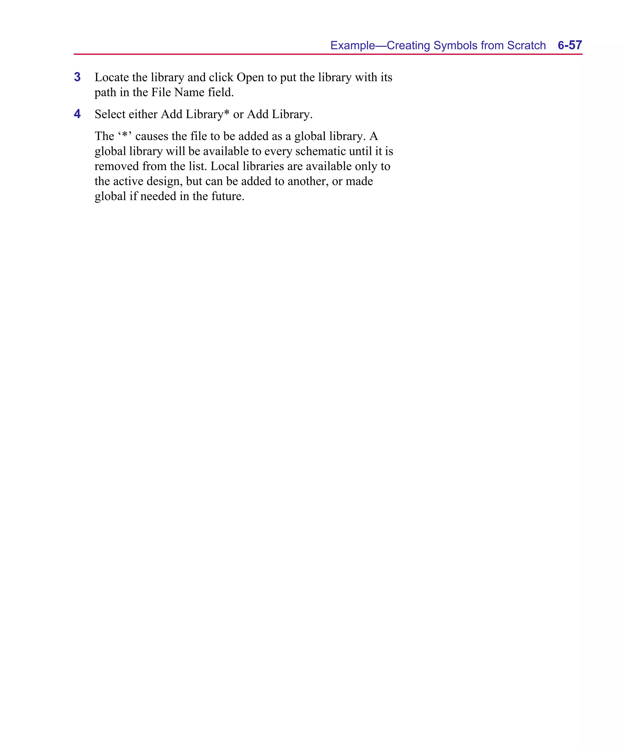 Scug.bk : 06SYMBLS.FMK Page 57 Monday, June 16, 1997 10:10 AM




                                                           Example—Creating Symbols from Scratch   6-57

      3   Locate the library and click Open to put the library with its
          path in the File Name field.
      4   Select either Add Library* or Add Library.
          The ‘*’ causes the file to be added as a global library. A
          global library will be available to every schematic until it is
          removed from the list. Local libraries are available only to
          the active design, but can be added to another, or made
          global if needed in the future.
 