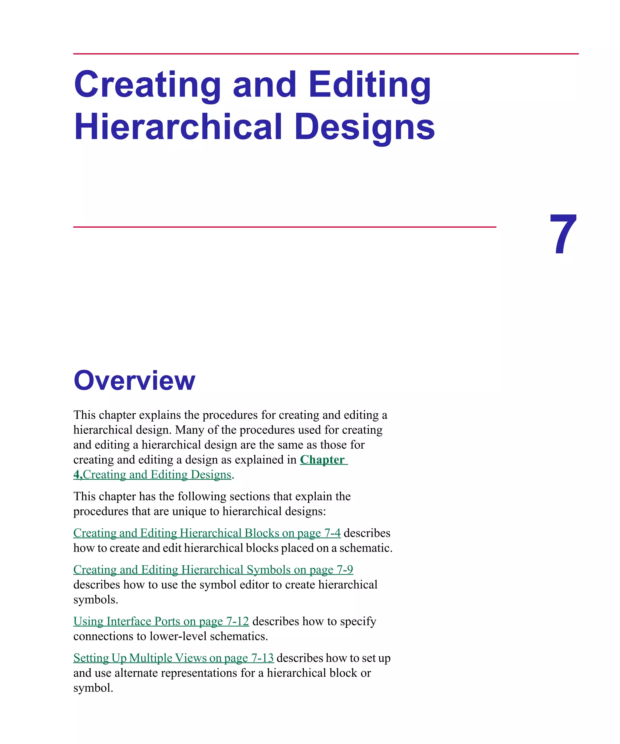 Scug.bk : 07HIERCH.FMK Page 1 Monday, June 16, 1997 10:10 AM




      Creating and Editing
      Hierarchical Designs


                                                                          7

      Overview
      This chapter explains the procedures for creating and editing a
      hierarchical design. Many of the procedures used for creating
      and editing a hierarchical design are the same as those for
      creating and editing a design as explained in Chapter
      4,Creating and Editing Designs.
      This chapter has the following sections that explain the
      procedures that are unique to hierarchical designs:
      Creating and Editing Hierarchical Blocks on page 7-4 describes
      how to create and edit hierarchical blocks placed on a schematic.
      Creating and Editing Hierarchical Symbols on page 7-9
      describes how to use the symbol editor to create hierarchical
      symbols.
      Using Interface Ports on page 7-12 describes how to specify
      connections to lower-level schematics.
      Setting Up Multiple Views on page 7-13 describes how to set up
      and use alternate representations for a hierarchical block or
      symbol.
 