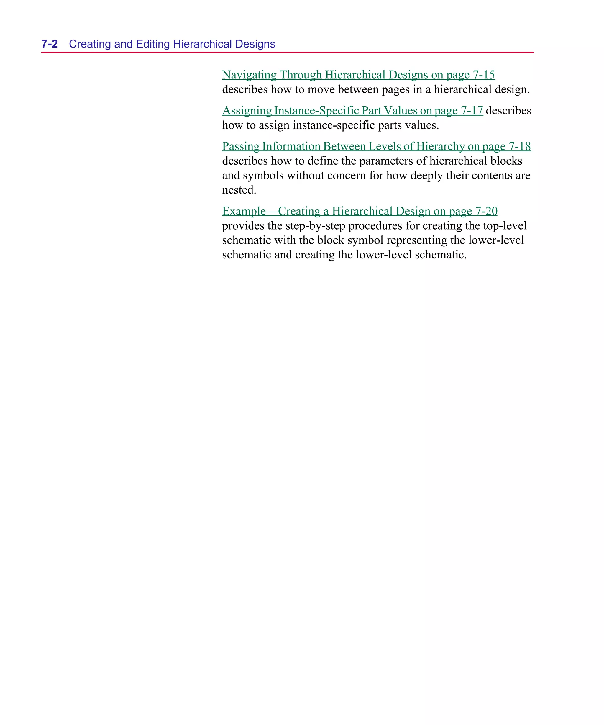 Scug.bk : 07HIERCH.FMK Page 2 Monday, June 16, 1997 10:10 AM




  7-2   Creating and Editing Hierarchical Designs

                                      Navigating Through Hierarchical Designs on page 7-15
                                      describes how to move between pages in a hierarchical design.
                                      Assigning Instance-Specific Part Values on page 7-17 describes
                                      how to assign instance-specific parts values.
                                      Passing Information Between Levels of Hierarchy on page 7-18
                                      describes how to define the parameters of hierarchical blocks
                                      and symbols without concern for how deeply their contents are
                                      nested.
                                      Example—Creating a Hierarchical Design on page 7-20
                                      provides the step-by-step procedures for creating the top-level
                                      schematic with the block symbol representing the lower-level
                                      schematic and creating the lower-level schematic.
 