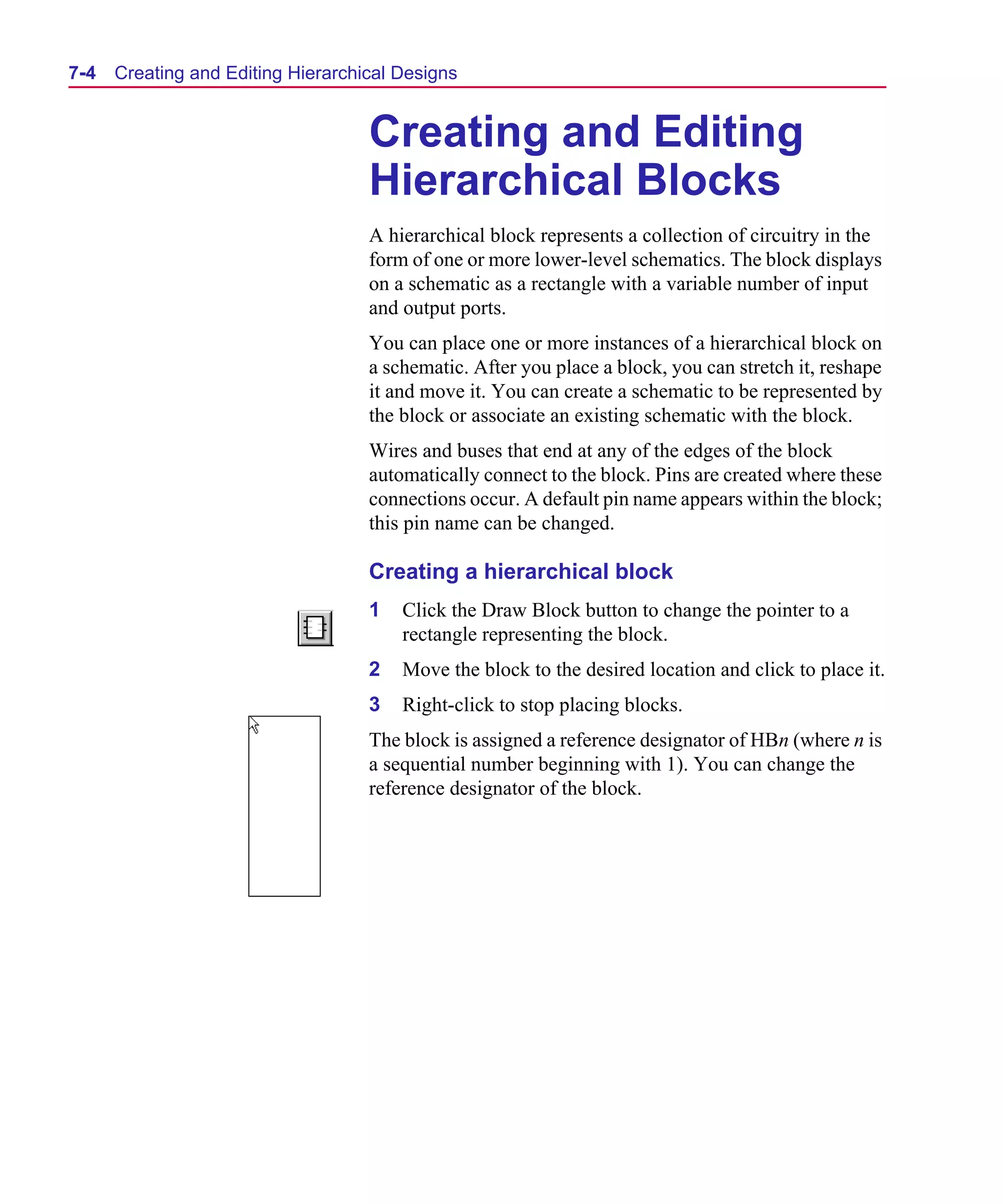 Scug.bk : 07HIERCH.FMK Page 4 Monday, June 16, 1997 10:10 AM




  7-4   Creating and Editing Hierarchical Designs


                                      Creating and Editing
                                      Hierarchical Blocks
                                      A hierarchical block represents a collection of circuitry in the
                                      form of one or more lower-level schematics. The block displays
                                      on a schematic as a rectangle with a variable number of input
                                      and output ports.
                                      You can place one or more instances of a hierarchical block on
                                      a schematic. After you place a block, you can stretch it, reshape
                                      it and move it. You can create a schematic to be represented by
                                      the block or associate an existing schematic with the block.
                                      Wires and buses that end at any of the edges of the block
                                      automatically connect to the block. Pins are created where these
                                      connections occur. A default pin name appears within the block;
                                      this pin name can be changed.

                                      Creating a hierarchical block
                                      1   Click the Draw Block button to change the pointer to a
                                          rectangle representing the block.
                                      2   Move the block to the desired location and click to place it.
                                      3   Right-click to stop placing blocks.
                                      The block is assigned a reference designator of HBn (where n is
                                      a sequential number beginning with 1). You can change the
                                      reference designator of the block.
 