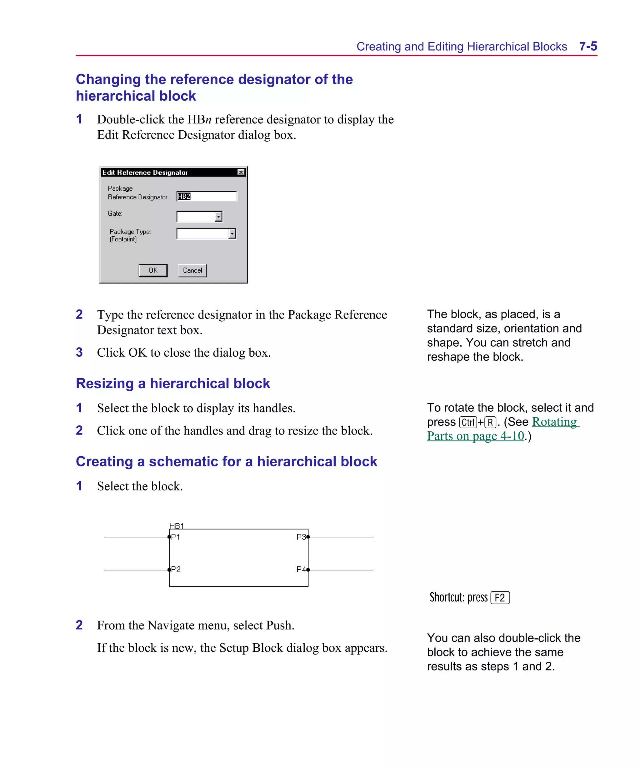Scug.bk : 07HIERCH.FMK Page 5 Monday, June 16, 1997 10:10 AM




                                                            Creating and Editing Hierarchical Blocks   7-5

      Changing the reference designator of the
      hierarchical block
      1   Double-click the HBn reference designator to display the
          Edit Reference Designator dialog box.




      2   Type the reference designator in the Package Reference         The block, as placed, is a
          Designator text box.                                           standard size, orientation and
                                                                         shape. You can stretch and
      3   Click OK to close the dialog box.                              reshape the block.

      Resizing a hierarchical block
      1   Select the block to display its handles.                       To rotate the block, select it and
                                                                         press C+R. (See Rotating
      2   Click one of the handles and drag to resize the block.         Parts on page 4-10.)

      Creating a schematic for a hierarchical block
      1   Select the block.




                                                                         Shortcut: press 2

      2   From the Navigate menu, select Push.
                                                                         You can also double-click the
          If the block is new, the Setup Block dialog box appears.       block to achieve the same
                                                                         results as steps 1 and 2.
 
