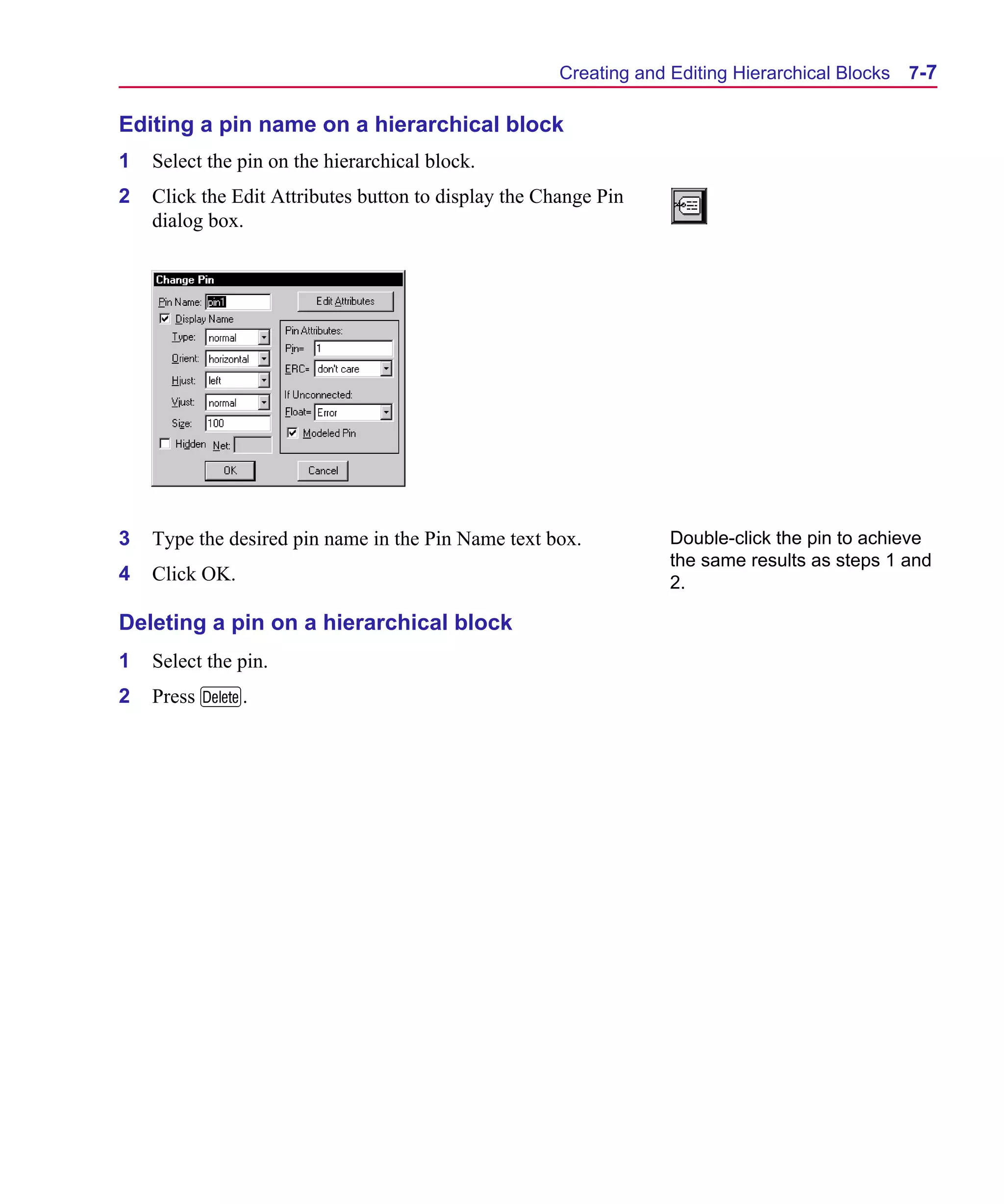 Scug.bk : 07HIERCH.FMK Page 7 Monday, June 16, 1997 10:10 AM




                                                            Creating and Editing Hierarchical Blocks   7-7

      Editing a pin name on a hierarchical block
      1   Select the pin on the hierarchical block.
      2   Click the Edit Attributes button to display the Change Pin
          dialog box.




      3   Type the desired pin name in the Pin Name text box.            Double-click the pin to achieve
                                                                         the same results as steps 1 and
      4   Click OK.                                                      2.

      Deleting a pin on a hierarchical block
      1   Select the pin.
      2   Press D.
 
