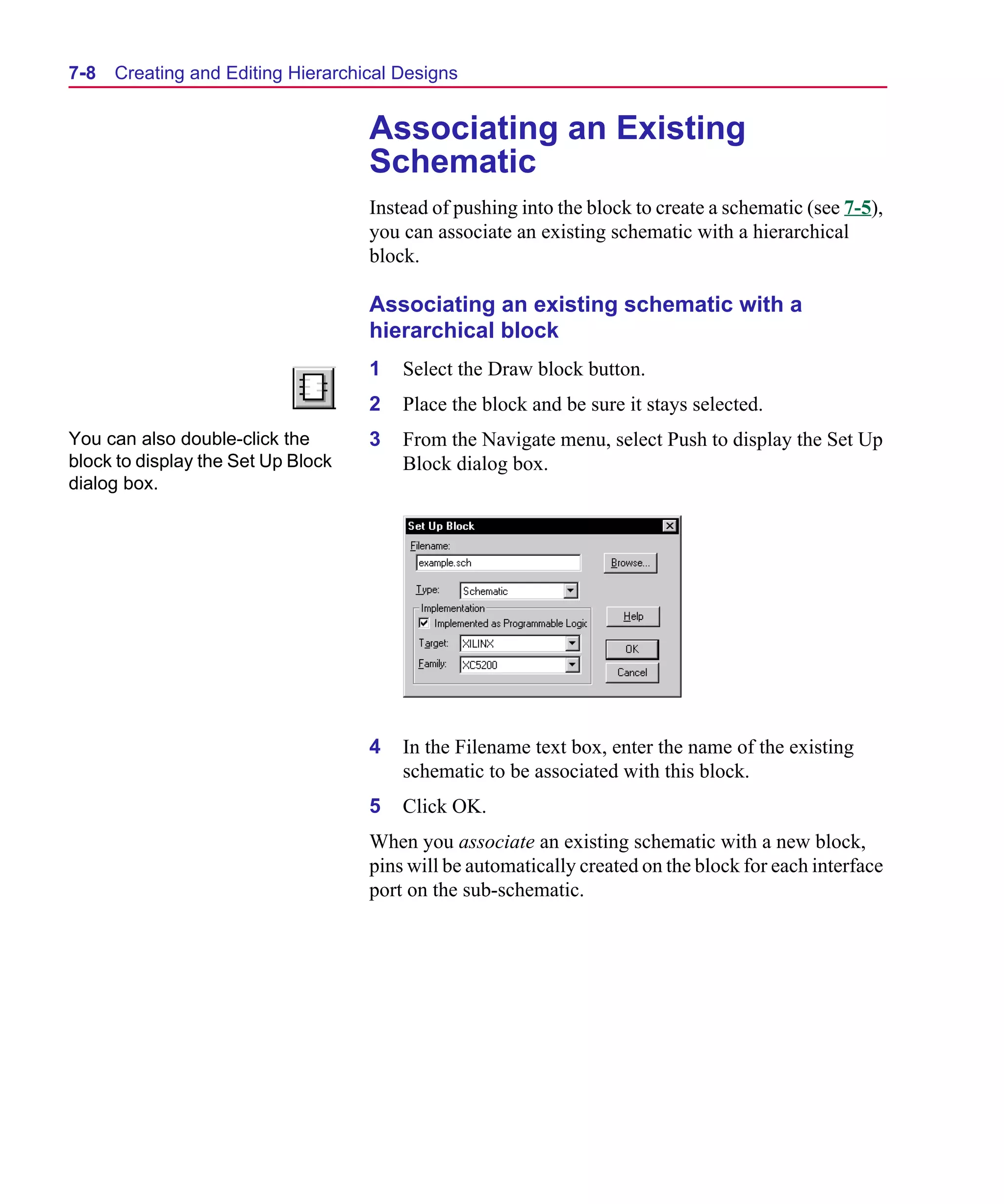 Scug.bk : 07HIERCH.FMK Page 8 Monday, June 16, 1997 10:10 AM




  7-8   Creating and Editing Hierarchical Designs


                                      Associating an Existing
                                      Schematic
                                      Instead of pushing into the block to create a schematic (see 7-5),
                                      you can associate an existing schematic with a hierarchical
                                      block.

                                      Associating an existing schematic with a
                                      hierarchical block
                                      1   Select the Draw block button.
                                      2   Place the block and be sure it stays selected.
  You can also double-click the       3   From the Navigate menu, select Push to display the Set Up
  block to display the Set Up Block       Block dialog box.
  dialog box.




                                      4   In the Filename text box, enter the name of the existing
                                          schematic to be associated with this block.
                                      5   Click OK.
                                      When you associate an existing schematic with a new block,
                                      pins will be automatically created on the block for each interface
                                      port on the sub-schematic.
 