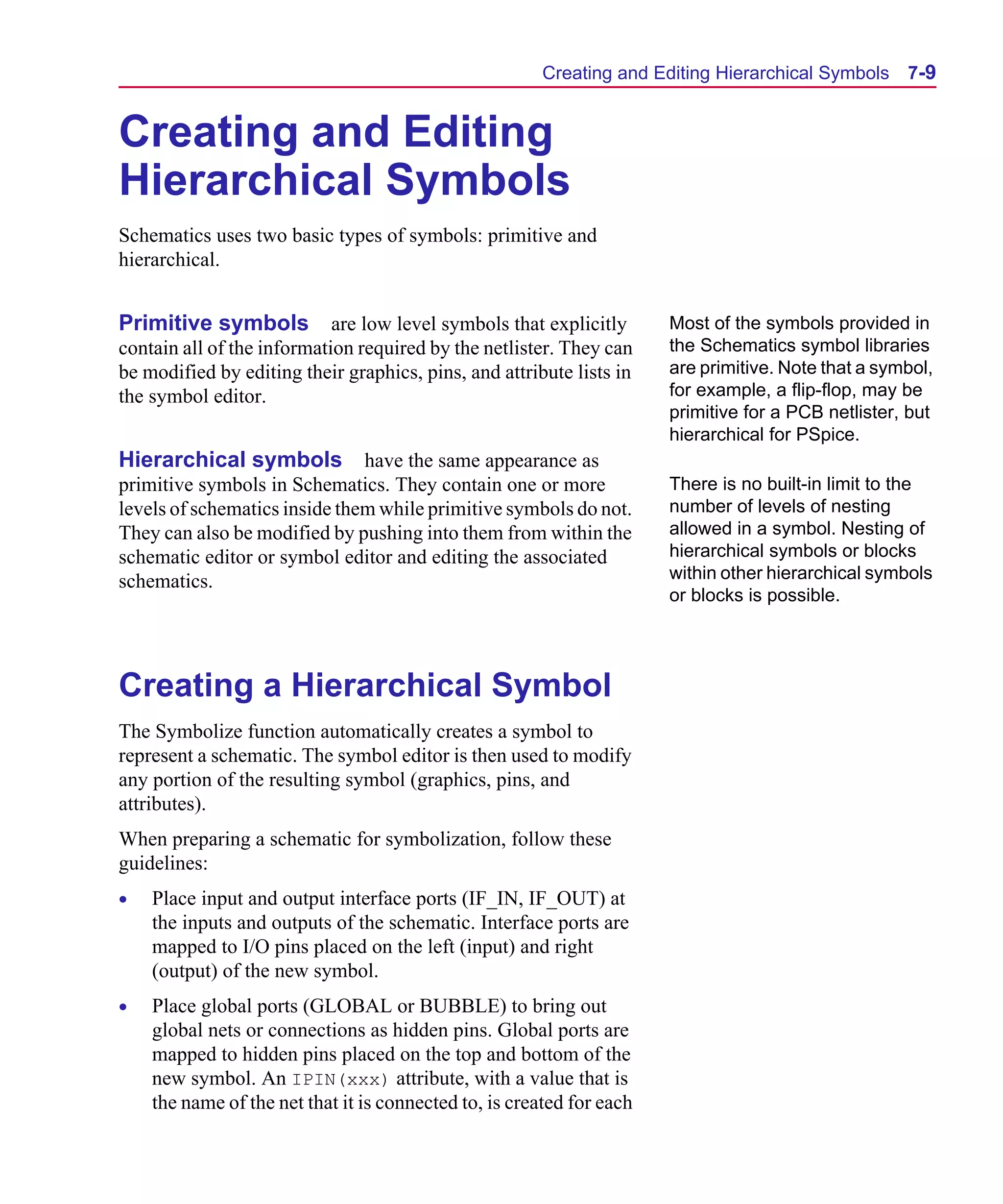 Scug.bk : 07HIERCH.FMK Page 9 Monday, June 16, 1997 10:10 AM




                                                             Creating and Editing Hierarchical Symbols     7-9


      Creating and Editing
      Hierarchical Symbols
      Schematics uses two basic types of symbols: primitive and
      hierarchical.


      Primitive symbols are low level symbols that explicitly                Most of the symbols provided in
      contain all of the information required by the netlister. They can     the Schematics symbol libraries
      be modified by editing their graphics, pins, and attribute lists in    are primitive. Note that a symbol,
      the symbol editor.                                                     for example, a flip-flop, may be
                                                                             primitive for a PCB netlister, but
                                                                             hierarchical for PSpice.
      Hierarchical symbols have the same appearance as
      primitive symbols in Schematics. They contain one or more              There is no built-in limit to the
      levels of schematics inside them while primitive symbols do not.       number of levels of nesting
      They can also be modified by pushing into them from within the         allowed in a symbol. Nesting of
      schematic editor or symbol editor and editing the associated           hierarchical symbols or blocks
      schematics.                                                            within other hierarchical symbols
                                                                             or blocks is possible.




      Creating a Hierarchical Symbol
      The Symbolize function automatically creates a symbol to
      represent a schematic. The symbol editor is then used to modify
      any portion of the resulting symbol (graphics, pins, and
      attributes).
      When preparing a schematic for symbolization, follow these
      guidelines:
      •   Place input and output interface ports (IF_IN, IF_OUT) at
          the inputs and outputs of the schematic. Interface ports are
          mapped to I/O pins placed on the left (input) and right
          (output) of the new symbol.
      •   Place global ports (GLOBAL or BUBBLE) to bring out
          global nets or connections as hidden pins. Global ports are
          mapped to hidden pins placed on the top and bottom of the
          new symbol. An IPIN(xxx) attribute, with a value that is
          the name of the net that it is connected to, is created for each
 