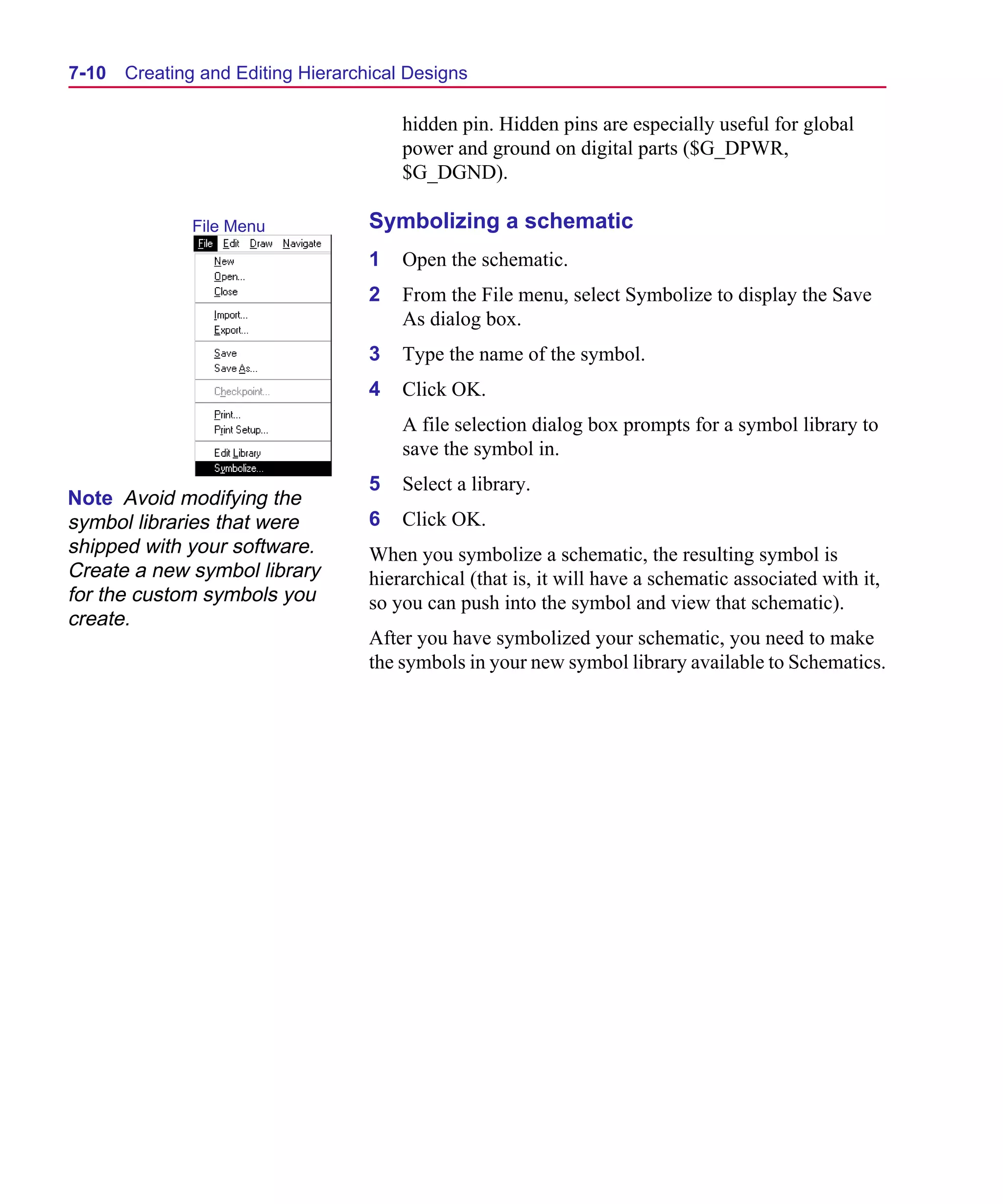 Scug.bk : 07HIERCH.FMK Page 10 Monday, June 16, 1997 10:10 AM




  7-10   Creating and Editing Hierarchical Designs

                                          hidden pin. Hidden pins are especially useful for global
                                          power and ground on digital parts ($G_DPWR,
                                          $G_DGND).

                 File Menu            Symbolizing a schematic
                                      1   Open the schematic.
                                      2   From the File menu, select Symbolize to display the Save
                                          As dialog box.
                                      3   Type the name of the symbol.
                                      4   Click OK.
                                          A file selection dialog box prompts for a symbol library to
                                          save the symbol in.
                                      5   Select a library.
 Note Avoid modifying the
 symbol libraries that were           6   Click OK.
 shipped with your software.          When you symbolize a schematic, the resulting symbol is
 Create a new symbol library          hierarchical (that is, it will have a schematic associated with it,
 for the custom symbols you           so you can push into the symbol and view that schematic).
 create.
                                      After you have symbolized your schematic, you need to make
                                      the symbols in your new symbol library available to Schematics.
 