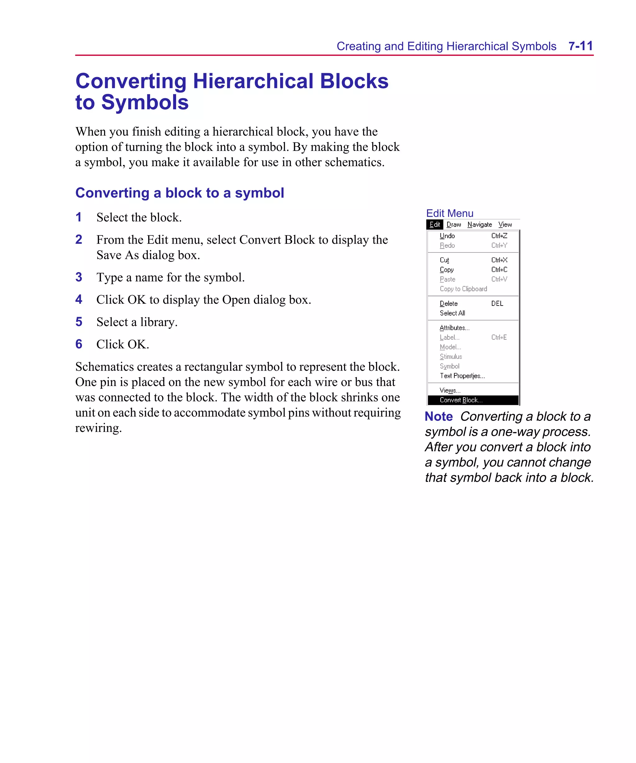 Scug.bk : 07HIERCH.FMK Page 11 Monday, June 16, 1997 10:10 AM




                                                        Creating and Editing Hierarchical Symbols   7-11


      Converting Hierarchical Blocks
      to Symbols
      When you finish editing a hierarchical block, you have the
      option of turning the block into a symbol. By making the block
      a symbol, you make it available for use in other schematics.

      Converting a block to a symbol
      1   Select the block.                                             Edit Menu

      2   From the Edit menu, select Convert Block to display the
          Save As dialog box.
      3   Type a name for the symbol.
      4   Click OK to display the Open dialog box.
      5   Select a library.
      6   Click OK.
      Schematics creates a rectangular symbol to represent the block.
      One pin is placed on the new symbol for each wire or bus that
      was connected to the block. The width of the block shrinks one
      unit on each side to accommodate symbol pins without requiring    Note Converting a block to a
      rewiring.                                                         symbol is a one-way process.
                                                                        After you convert a block into
                                                                        a symbol, you cannot change
                                                                        that symbol back into a block.
 