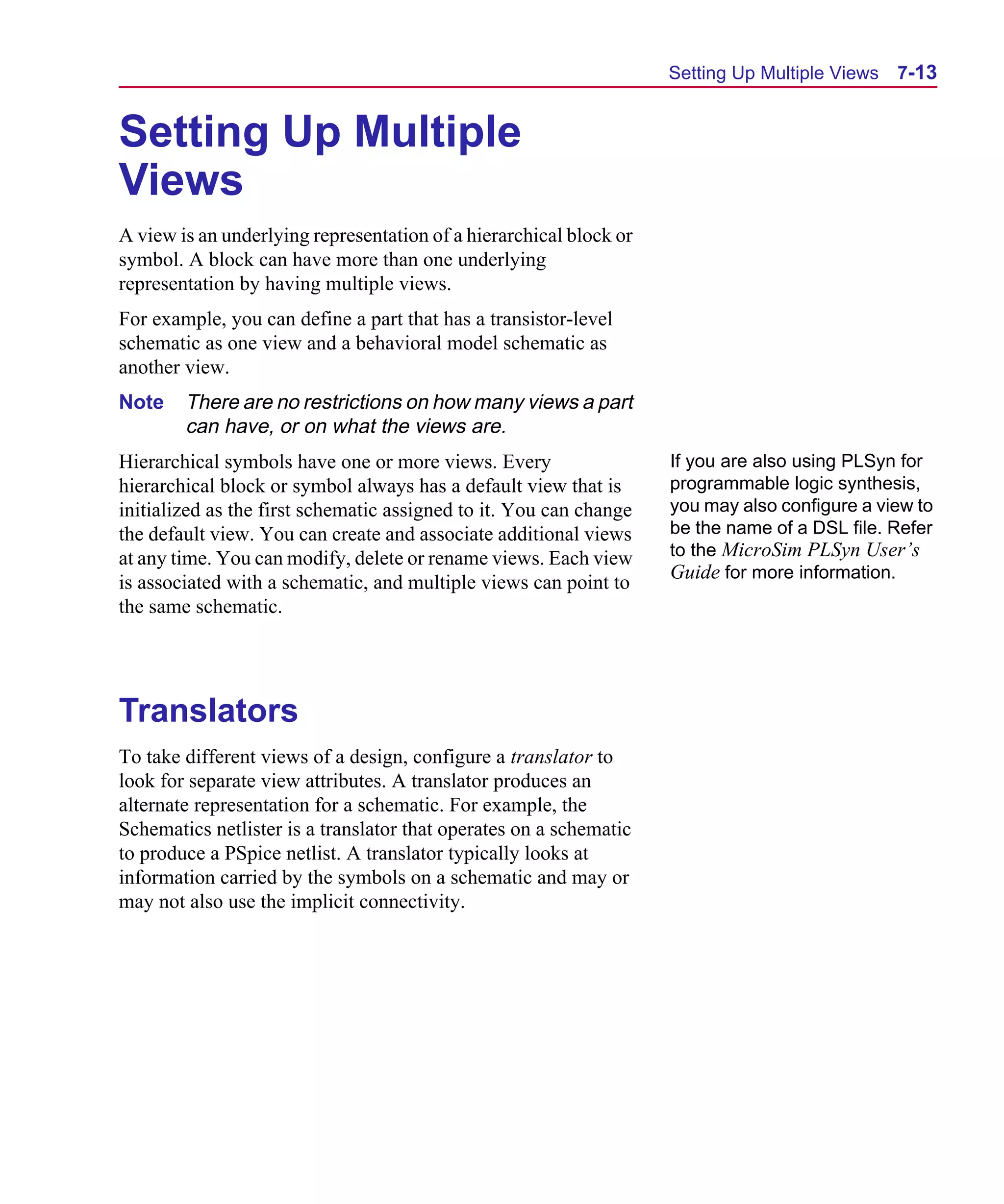 Scug.bk : 07HIERCH.FMK Page 13 Monday, June 16, 1997 10:10 AM




                                                                          Setting Up Multiple Views   7-13


      Setting Up Multiple
      Views
      A view is an underlying representation of a hierarchical block or
      symbol. A block can have more than one underlying
      representation by having multiple views.
      For example, you can define a part that has a transistor-level
      schematic as one view and a behavioral model schematic as
      another view.
      Note    There are no restrictions on how many views a part
              can have, or on what the views are.
      Hierarchical symbols have one or more views. Every                  If you are also using PLSyn for
      hierarchical block or symbol always has a default view that is      programmable logic synthesis,
      initialized as the first schematic assigned to it. You can change   you may also configure a view to
      the default view. You can create and associate additional views     be the name of a DSL file. Refer
      at any time. You can modify, delete or rename views. Each view      to the MicroSim PLSyn User’s
                                                                          Guide for more information.
      is associated with a schematic, and multiple views can point to
      the same schematic.




      Translators
      To take different views of a design, configure a translator to
      look for separate view attributes. A translator produces an
      alternate representation for a schematic. For example, the
      Schematics netlister is a translator that operates on a schematic
      to produce a PSpice netlist. A translator typically looks at
      information carried by the symbols on a schematic and may or
      may not also use the implicit connectivity.
 