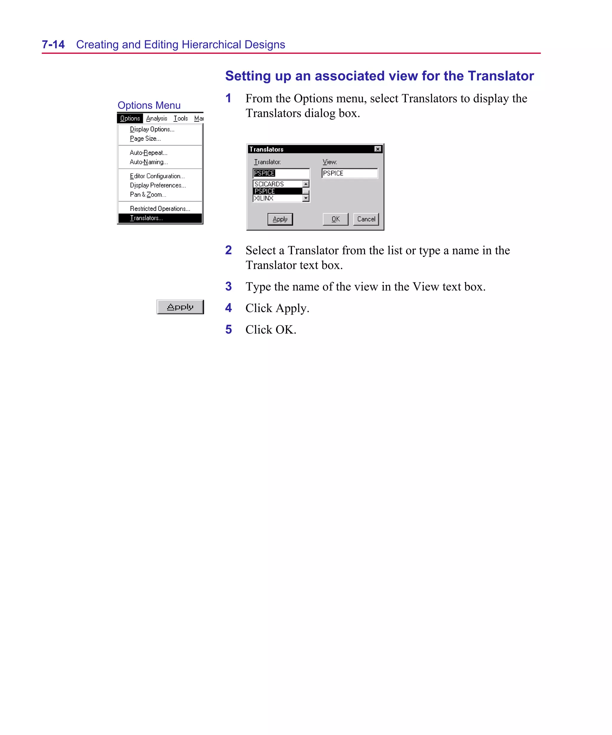Scug.bk : 07HIERCH.FMK Page 14 Monday, June 16, 1997 10:10 AM




  7-14   Creating and Editing Hierarchical Designs

                                      Setting up an associated view for the Translator
                                      1   From the Options menu, select Translators to display the
                 Options Menu
                                          Translators dialog box.




                                      2   Select a Translator from the list or type a name in the
                                          Translator text box.
                                      3   Type the name of the view in the View text box.
                                      4   Click Apply.
                                      5   Click OK.
 