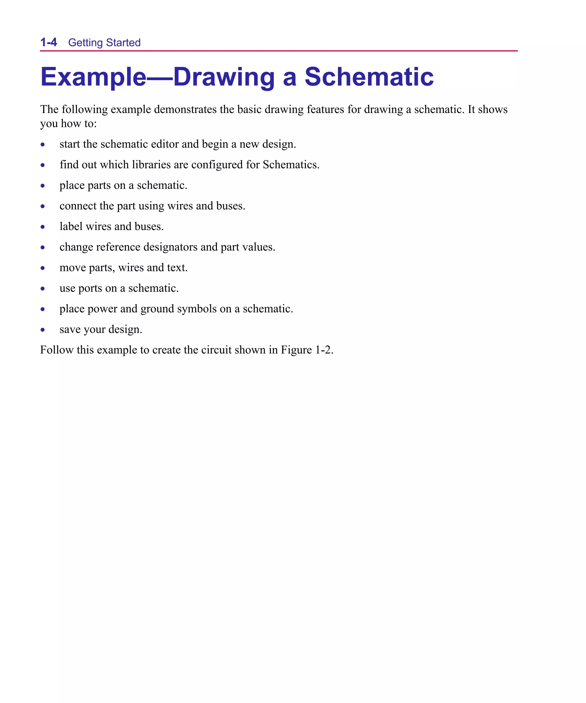 Scug.bk : 01GETSTD.FMK Page 4 Monday, June 16, 1997 10:10 AM




  1-4 Getting Started


  Example—Drawing a Schematic
  The following example demonstrates the basic drawing features for drawing a schematic. It shows
  you how to:
  •   start the schematic editor and begin a new design.
  •   find out which libraries are configured for Schematics.
  •   place parts on a schematic.
  •   connect the part using wires and buses.
  •   label wires and buses.
  •   change reference designators and part values.
  •   move parts, wires and text.
  •   use ports on a schematic.
  •   place power and ground symbols on a schematic.
  •   save your design.
  Follow this example to create the circuit shown in Figure 1-2.
 