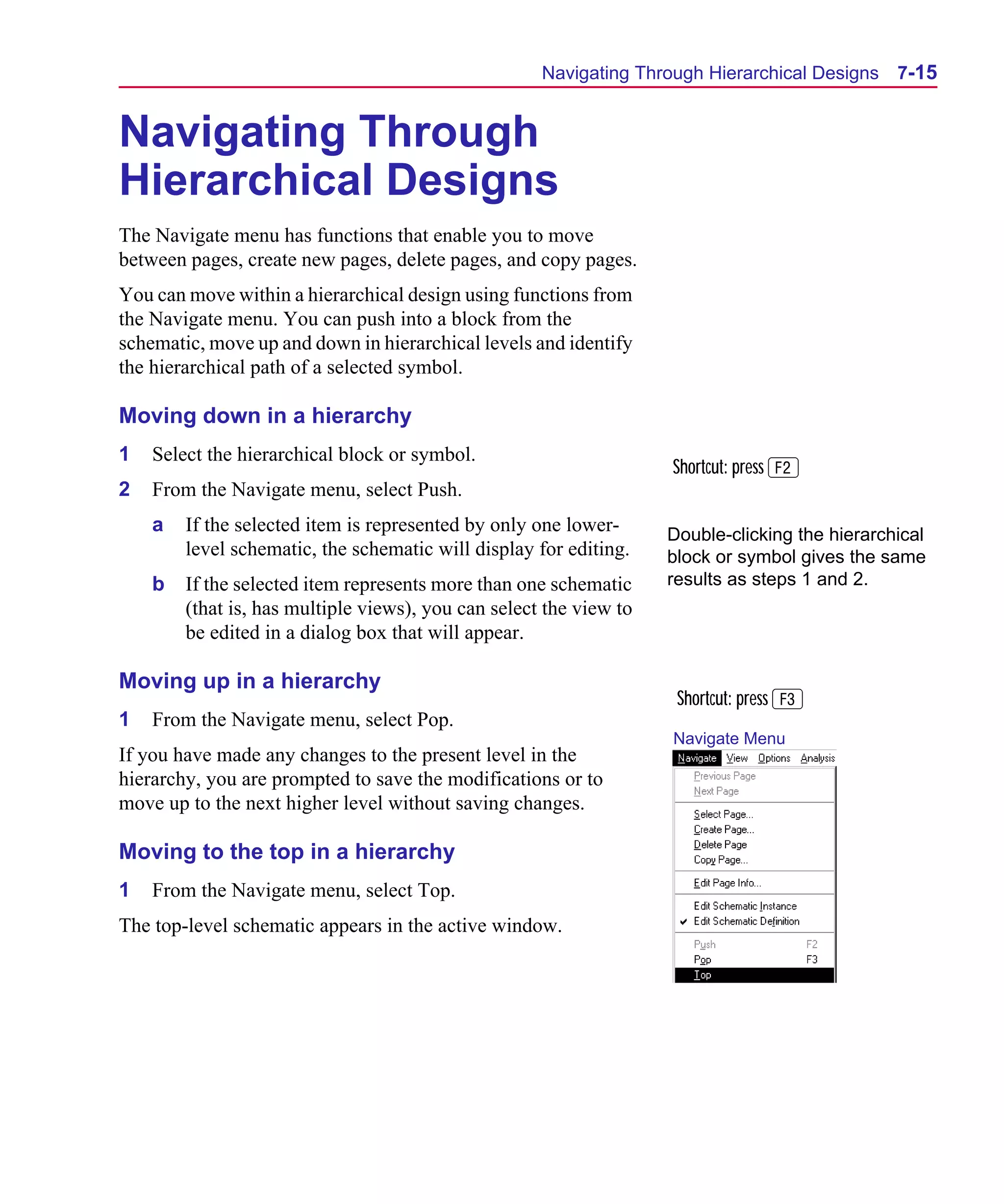 Scug.bk : 07HIERCH.FMK Page 15 Monday, June 16, 1997 10:10 AM




                                                           Navigating Through Hierarchical Designs    7-15


      Navigating Through
      Hierarchical Designs
      The Navigate menu has functions that enable you to move
      between pages, create new pages, delete pages, and copy pages.
      You can move within a hierarchical design using functions from
      the Navigate menu. You can push into a block from the
      schematic, move up and down in hierarchical levels and identify
      the hierarchical path of a selected symbol.

      Moving down in a hierarchy
      1   Select the hierarchical block or symbol.
                                                                          Shortcut: press 2
      2   From the Navigate menu, select Push.
          a   If the selected item is represented by only one lower-      Double-clicking the hierarchical
              level schematic, the schematic will display for editing.    block or symbol gives the same
          b   If the selected item represents more than one schematic     results as steps 1 and 2.
              (that is, has multiple views), you can select the view to
              be edited in a dialog box that will appear.

      Moving up in a hierarchy
                                                                           Shortcut: press 3
      1   From the Navigate menu, select Pop.
                                                                          Navigate Menu
      If you have made any changes to the present level in the
      hierarchy, you are prompted to save the modifications or to
      move up to the next higher level without saving changes.

      Moving to the top in a hierarchy
      1   From the Navigate menu, select Top.
      The top-level schematic appears in the active window.
 