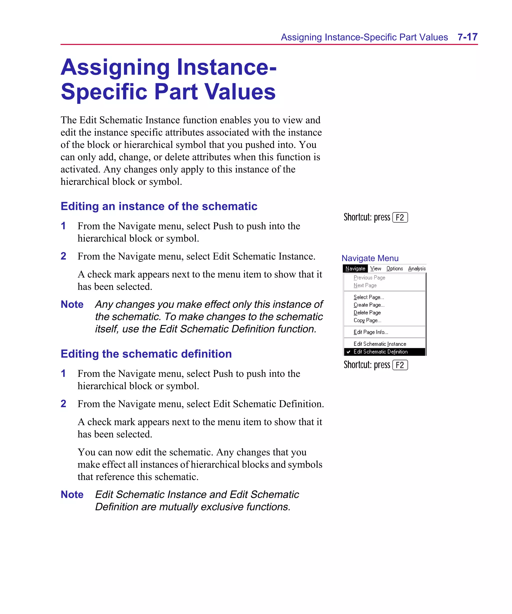 Scug.bk : 07HIERCH.FMK Page 17 Monday, June 16, 1997 10:10 AM




                                                             Assigning Instance-Specific Part Values   7-17


      Assigning Instance-
      Specific Part Values
      The Edit Schematic Instance function enables you to view and
      edit the instance specific attributes associated with the instance
      of the block or hierarchical symbol that you pushed into. You
      can only add, change, or delete attributes when this function is
      activated. Any changes only apply to this instance of the
      hierarchical block or symbol.

      Editing an instance of the schematic
                                                                           Shortcut: press 2
      1   From the Navigate menu, select Push to push into the
          hierarchical block or symbol.
      2   From the Navigate menu, select Edit Schematic Instance.          Navigate Menu
          A check mark appears next to the menu item to show that it
          has been selected.
      Note    Any changes you make effect only this instance of
              the schematic. To make changes to the schematic
              itself, use the Edit Schematic Definition function.

      Editing the schematic definition
                                                                           Shortcut: press 2
      1   From the Navigate menu, select Push to push into the
          hierarchical block or symbol.
      2   From the Navigate menu, select Edit Schematic Definition.
          A check mark appears next to the menu item to show that it
          has been selected.
          You can now edit the schematic. Any changes that you
          make effect all instances of hierarchical blocks and symbols
          that reference this schematic.
      Note    Edit Schematic Instance and Edit Schematic
              Definition are mutually exclusive functions.
 
