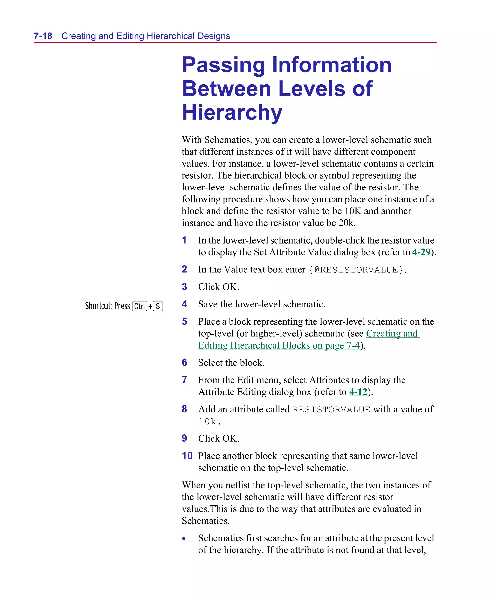 Scug.bk : 07HIERCH.FMK Page 18 Monday, June 16, 1997 10:10 AM




  7-18   Creating and Editing Hierarchical Designs


                                      Passing Information
                                      Between Levels of
                                      Hierarchy
                                      With Schematics, you can create a lower-level schematic such
                                      that different instances of it will have different component
                                      values. For instance, a lower-level schematic contains a certain
                                      resistor. The hierarchical block or symbol representing the
                                      lower-level schematic defines the value of the resistor. The
                                      following procedure shows how you can place one instance of a
                                      block and define the resistor value to be 10K and another
                                      instance and have the resistor value be 20k.
                                      1   In the lower-level schematic, double-click the resistor value
                                          to display the Set Attribute Value dialog box (refer to 4-29).
                                      2   In the Value text box enter {@RESISTORVALUE}.
                                      3   Click OK.
              Shortcut: Press C+S     4   Save the lower-level schematic.
                                      5   Place a block representing the lower-level schematic on the
                                          top-level (or higher-level) schematic (see Creating and
                                          Editing Hierarchical Blocks on page 7-4).
                                      6   Select the block.
                                      7   From the Edit menu, select Attributes to display the
                                          Attribute Editing dialog box (refer to 4-12).
                                      8   Add an attribute called RESISTORVALUE with a value of
                                          10k.
                                      9   Click OK.
                                      10 Place another block representing that same lower-level
                                         schematic on the top-level schematic.
                                      When you netlist the top-level schematic, the two instances of
                                      the lower-level schematic will have different resistor
                                      values.This is due to the way that attributes are evaluated in
                                      Schematics.
                                      •   Schematics first searches for an attribute at the present level
                                          of the hierarchy. If the attribute is not found at that level,
 