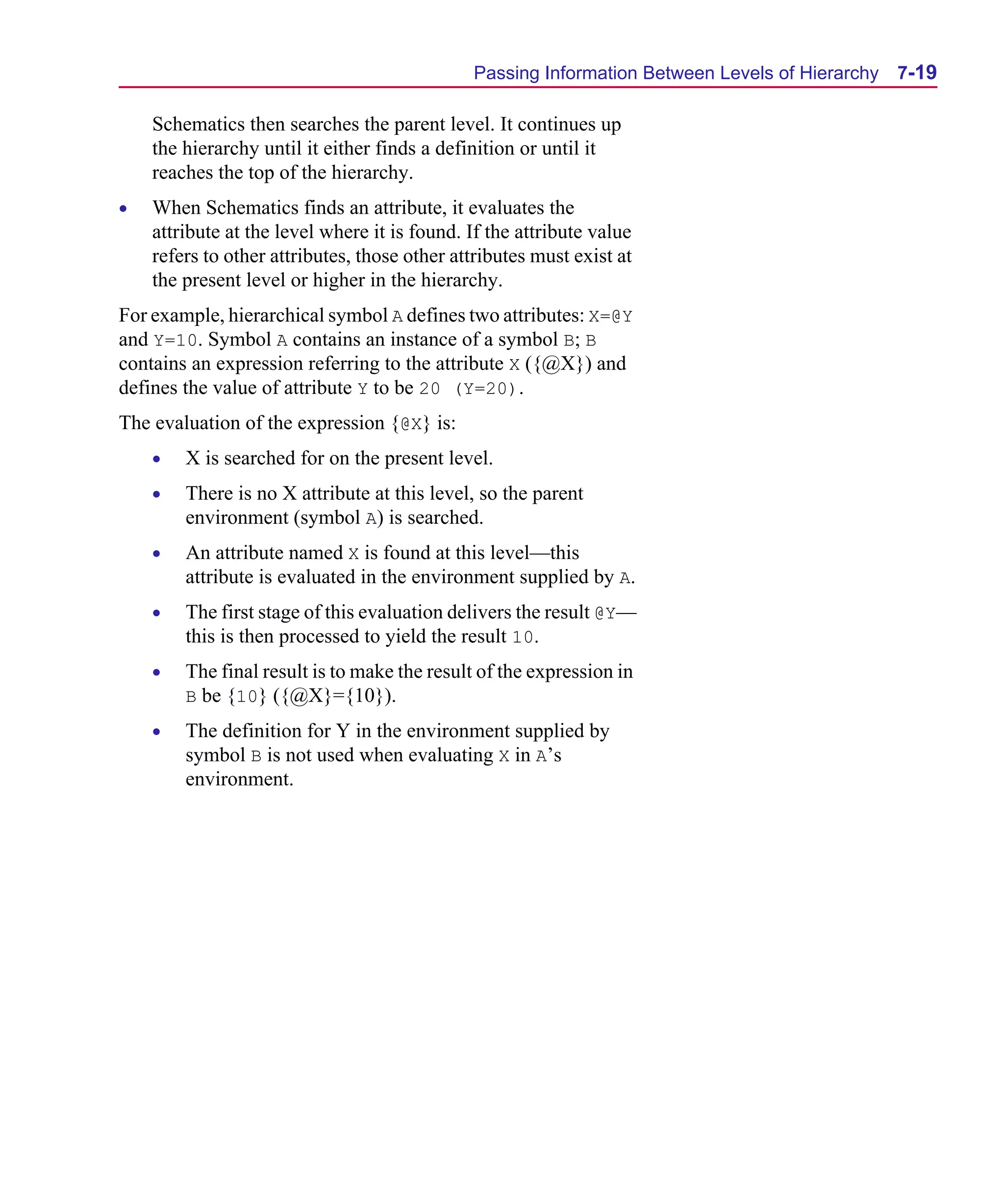 Scug.bk : 07HIERCH.FMK Page 19 Monday, June 16, 1997 10:10 AM




                                                    Passing Information Between Levels of Hierarchy   7-19

          Schematics then searches the parent level. It continues up
          the hierarchy until it either finds a definition or until it
          reaches the top of the hierarchy.
      •   When Schematics finds an attribute, it evaluates the
          attribute at the level where it is found. If the attribute value
          refers to other attributes, those other attributes must exist at
          the present level or higher in the hierarchy.
      For example, hierarchical symbol A defines two attributes: X=@Y
      and Y=10. Symbol A contains an instance of a symbol B; B
      contains an expression referring to the attribute X ({@X}) and
      defines the value of attribute Y to be 20 (Y=20).
      The evaluation of the expression {@X} is:
          •   X is searched for on the present level.
          •   There is no X attribute at this level, so the parent
              environment (symbol A) is searched.
          •   An attribute named X is found at this level—this
              attribute is evaluated in the environment supplied by A.
          •   The first stage of this evaluation delivers the result @Y—
              this is then processed to yield the result 10.
          •   The final result is to make the result of the expression in
              B be {10} ({@X}={10}).
          •   The definition for Y in the environment supplied by
              symbol B is not used when evaluating X in A’s
              environment.
 