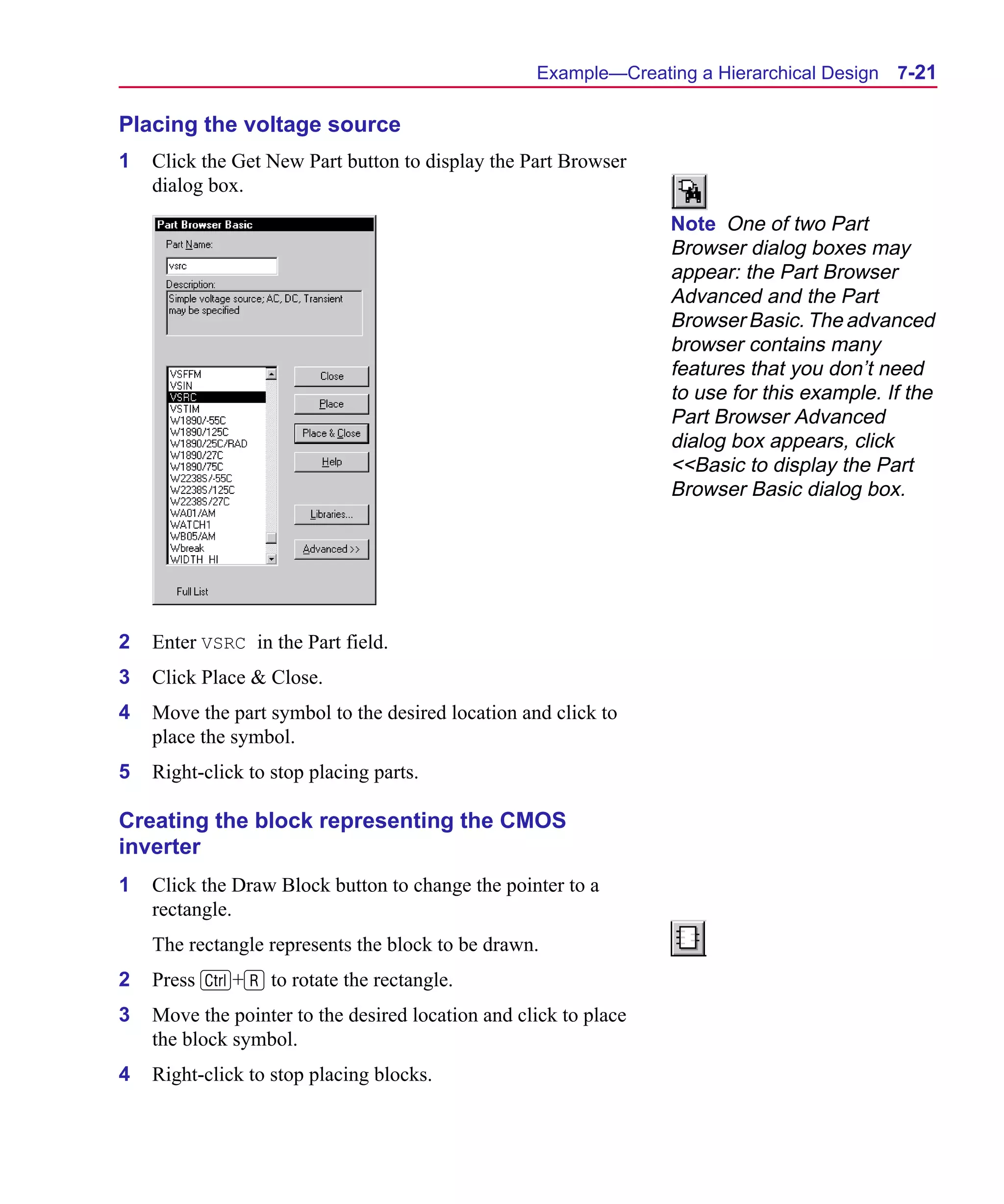 Scug.bk : 07HIERCH.FMK Page 21 Monday, June 16, 1997 10:10 AM




                                                         Example—Creating a Hierarchical Design   7-21

      Placing the voltage source
      1   Click the Get New Part button to display the Part Browser
          dialog box.
                                                                        Note One of two Part
                                                                        Browser dialog boxes may
                                                                        appear: the Part Browser
                                                                        Advanced and the Part
                                                                        Browser Basic. The advanced
                                                                        browser contains many
                                                                        features that you don’t need
                                                                        to use for this example. If the
                                                                        Part Browser Advanced
                                                                        dialog box appears, click
                                                                        <<Basic to display the Part
                                                                        Browser Basic dialog box.




      2   Enter VSRC in the Part field.
      3   Click Place & Close.
      4   Move the part symbol to the desired location and click to
          place the symbol.
      5   Right-click to stop placing parts.

      Creating the block representing the CMOS
      inverter
      1   Click the Draw Block button to change the pointer to a
          rectangle.
          The rectangle represents the block to be drawn.
      2   Press C+R to rotate the rectangle.
      3   Move the pointer to the desired location and click to place
          the block symbol.
      4   Right-click to stop placing blocks.
 