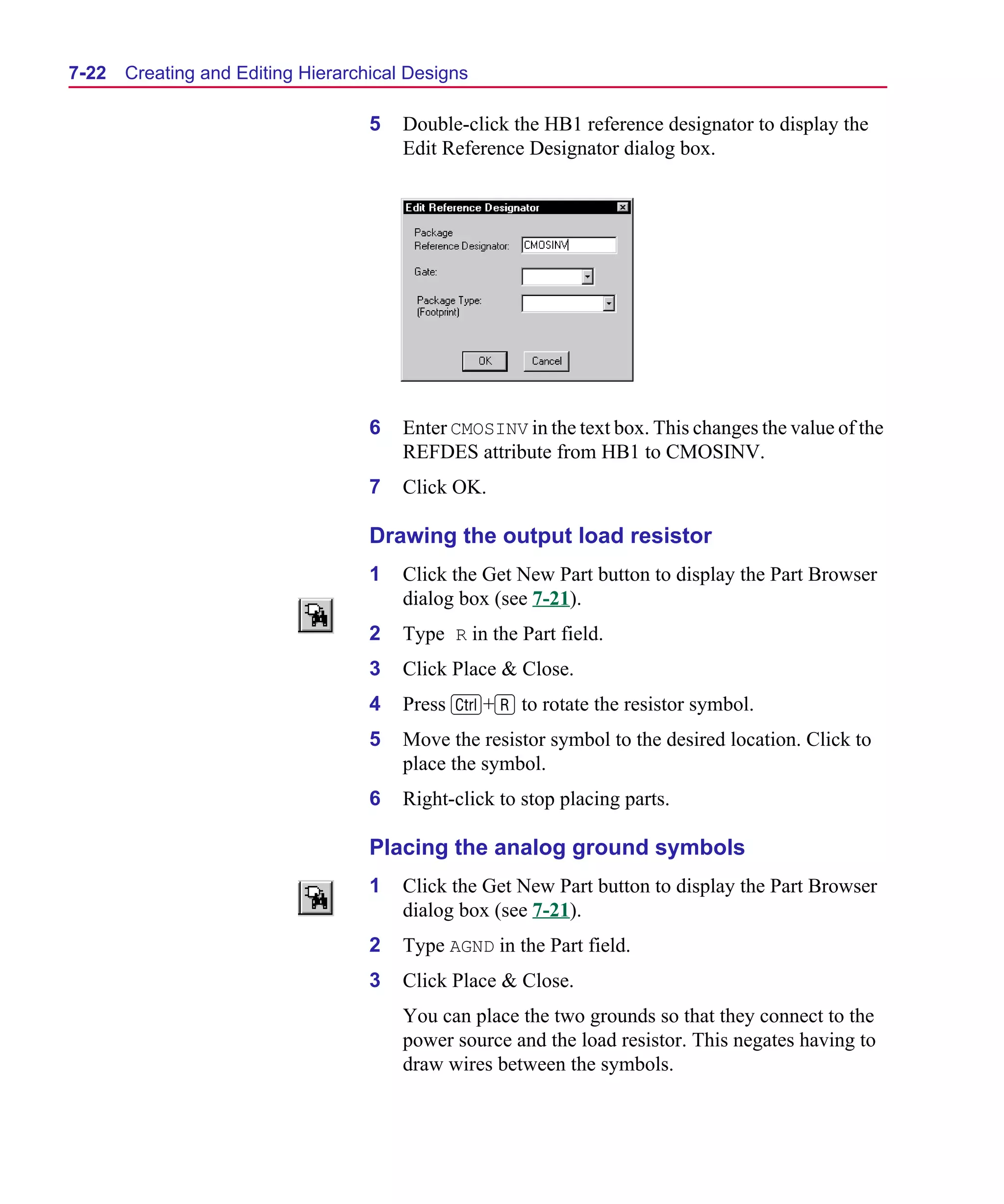 Scug.bk : 07HIERCH.FMK Page 22 Monday, June 16, 1997 10:10 AM




  7-22   Creating and Editing Hierarchical Designs

                                      5   Double-click the HB1 reference designator to display the
                                          Edit Reference Designator dialog box.




                                      6   Enter CMOSINV in the text box. This changes the value of the
                                          REFDES attribute from HB1 to CMOSINV.
                                      7   Click OK.

                                      Drawing the output load resistor
                                      1   Click the Get New Part button to display the Part Browser
                                          dialog box (see 7-21).
                                      2   Type R in the Part field.
                                      3   Click Place & Close.
                                      4   Press C+R to rotate the resistor symbol.
                                      5   Move the resistor symbol to the desired location. Click to
                                          place the symbol.
                                      6   Right-click to stop placing parts.

                                      Placing the analog ground symbols
                                      1   Click the Get New Part button to display the Part Browser
                                          dialog box (see 7-21).
                                      2   Type AGND in the Part field.
                                      3   Click Place & Close.
                                          You can place the two grounds so that they connect to the
                                          power source and the load resistor. This negates having to
                                          draw wires between the symbols.
 