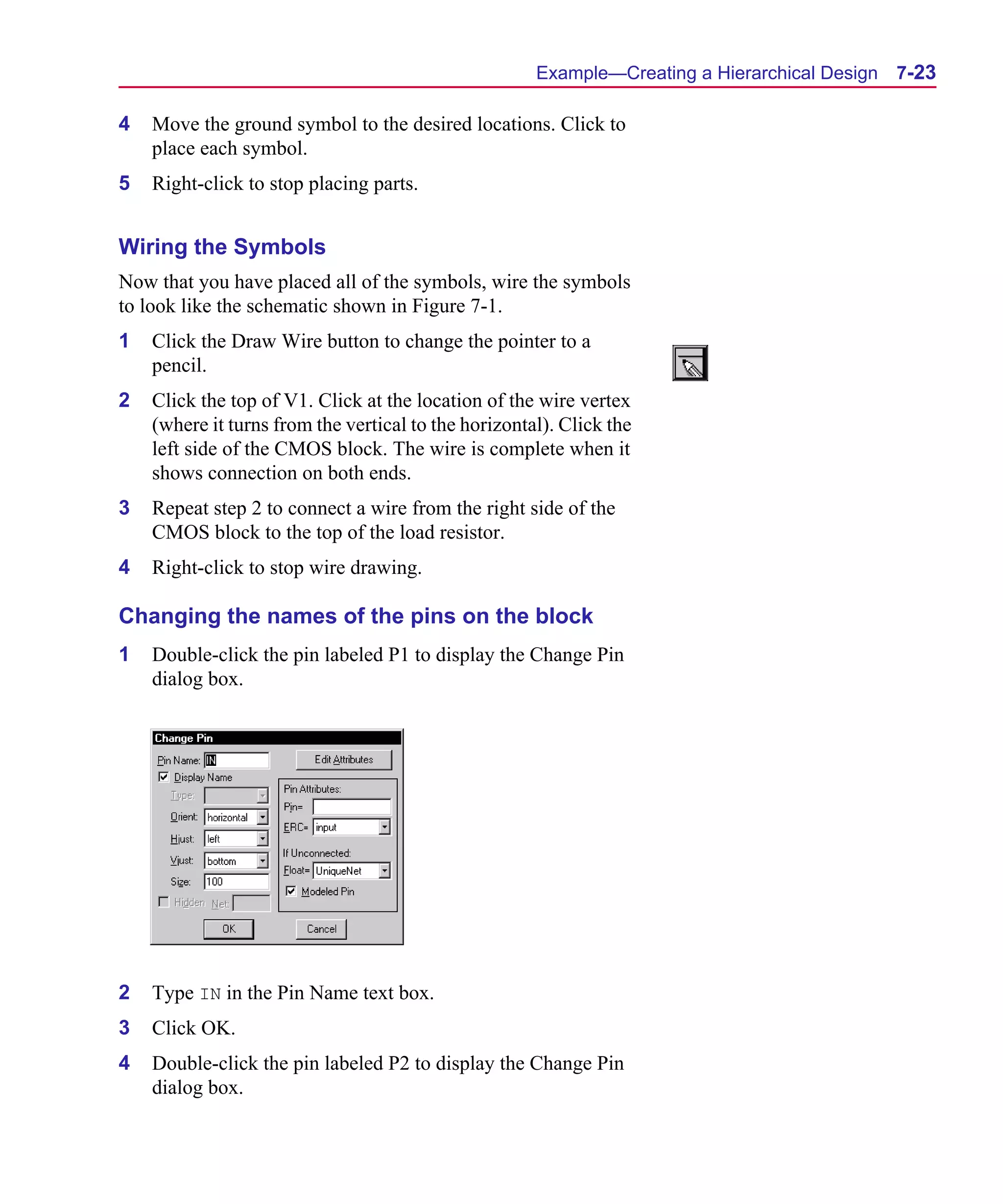 Scug.bk : 07HIERCH.FMK Page 23 Monday, June 16, 1997 10:10 AM




                                                            Example—Creating a Hierarchical Design   7-23

      4   Move the ground symbol to the desired locations. Click to
          place each symbol.
      5   Right-click to stop placing parts.


      Wiring the Symbols
      Now that you have placed all of the symbols, wire the symbols
      to look like the schematic shown in Figure 7-1.
      1   Click the Draw Wire button to change the pointer to a
          pencil.
      2   Click the top of V1. Click at the location of the wire vertex
          (where it turns from the vertical to the horizontal). Click the
          left side of the CMOS block. The wire is complete when it
          shows connection on both ends.
      3   Repeat step 2 to connect a wire from the right side of the
          CMOS block to the top of the load resistor.
      4   Right-click to stop wire drawing.

      Changing the names of the pins on the block
      1   Double-click the pin labeled P1 to display the Change Pin
          dialog box.




      2   Type IN in the Pin Name text box.
      3   Click OK.
      4   Double-click the pin labeled P2 to display the Change Pin
          dialog box.
 