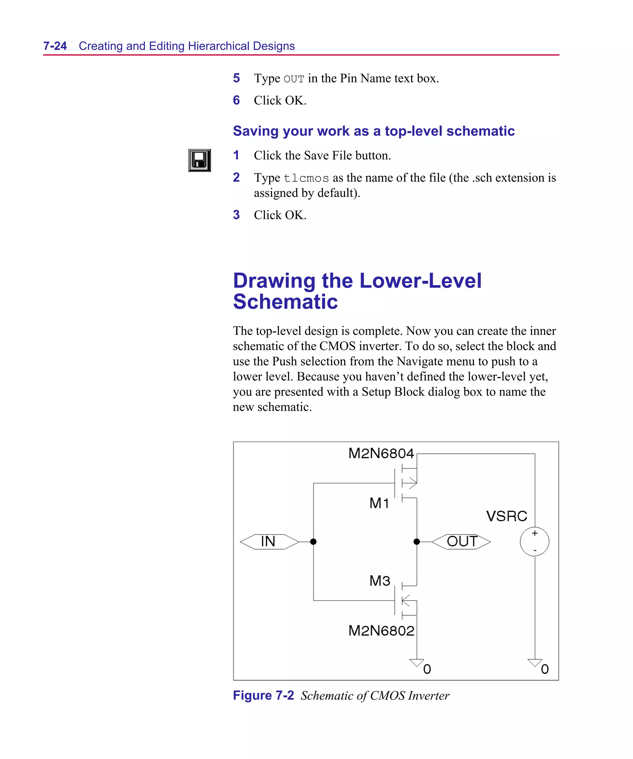 Scug.bk : 07HIERCH.FMK Page 24 Monday, June 16, 1997 10:10 AM




  7-24   Creating and Editing Hierarchical Designs

                                      5   Type OUT in the Pin Name text box.
                                      6   Click OK.

                                      Saving your work as a top-level schematic
                                      1   Click the Save File button.
                                      2   Type tlcmos as the name of the file (the .sch extension is
                                          assigned by default).
                                      3   Click OK.




                                      Drawing the Lower-Level
                                      Schematic
                                      The top-level design is complete. Now you can create the inner
                                      schematic of the CMOS inverter. To do so, select the block and
                                      use the Push selection from the Navigate menu to push to a
                                      lower level. Because you haven’t defined the lower-level yet,
                                      you are presented with a Setup Block dialog box to name the
                                      new schematic.




                                      Figure 7-2 Schematic of CMOS Inverter
 