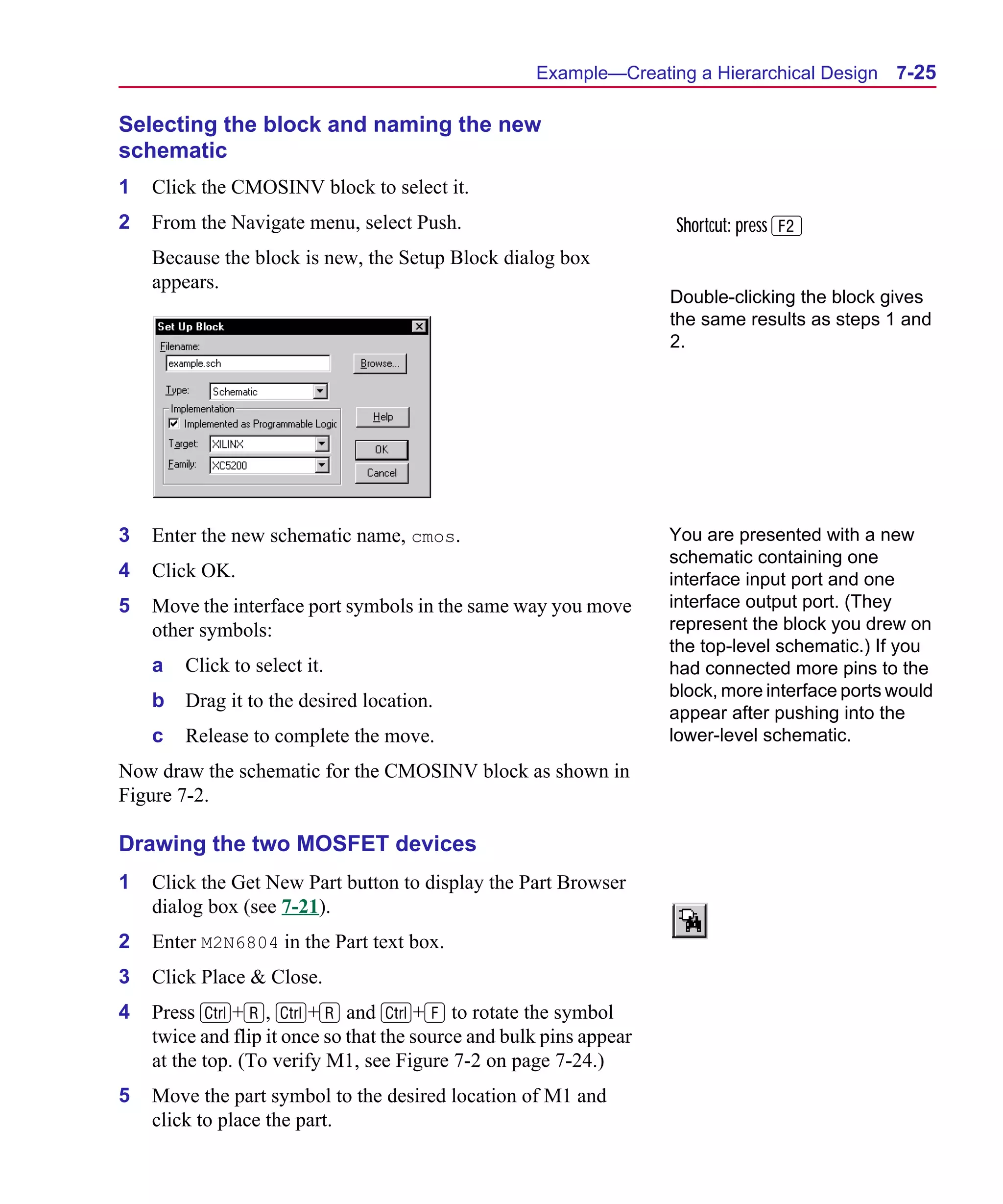 Scug.bk : 07HIERCH.FMK Page 25 Monday, June 16, 1997 10:10 AM




                                                           Example—Creating a Hierarchical Design      7-25

      Selecting the block and naming the new
      schematic
      1   Click the CMOSINV block to select it.
      2   From the Navigate menu, select Push.                             Shortcut: press 2
          Because the block is new, the Setup Block dialog box
          appears.
                                                                           Double-clicking the block gives
                                                                           the same results as steps 1 and
                                                                           2.




      3   Enter the new schematic name, cmos.                              You are presented with a new
                                                                           schematic containing one
      4   Click OK.                                                        interface input port and one
      5   Move the interface port symbols in the same way you move         interface output port. (They
          other symbols:                                                   represent the block you drew on
                                                                           the top-level schematic.) If you
          a   Click to select it.                                          had connected more pins to the
                                                                           block, more interface ports would
          b   Drag it to the desired location.
                                                                           appear after pushing into the
          c   Release to complete the move.                                lower-level schematic.
      Now draw the schematic for the CMOSINV block as shown in
      Figure 7-2.

      Drawing the two MOSFET devices
      1   Click the Get New Part button to display the Part Browser
          dialog box (see 7-21).
      2   Enter M2N6804 in the Part text box.
      3   Click Place & Close.
      4   Press C+R, C+R and C+F to rotate the symbol
          twice and flip it once so that the source and bulk pins appear
          at the top. (To verify M1, see Figure 7-2 on page 7-24.)
      5   Move the part symbol to the desired location of M1 and
          click to place the part.
 
