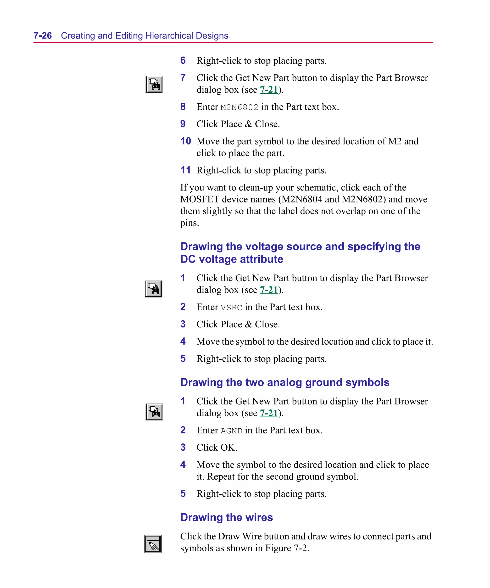 Scug.bk : 07HIERCH.FMK Page 26 Monday, June 16, 1997 10:10 AM




  7-26   Creating and Editing Hierarchical Designs

                                      6   Right-click to stop placing parts.
                                      7   Click the Get New Part button to display the Part Browser
                                          dialog box (see 7-21).
                                      8   Enter M2N6802 in the Part text box.
                                      9   Click Place & Close.
                                      10 Move the part symbol to the desired location of M2 and
                                         click to place the part.
                                      11 Right-click to stop placing parts.
                                      If you want to clean-up your schematic, click each of the
                                      MOSFET device names (M2N6804 and M2N6802) and move
                                      them slightly so that the label does not overlap on one of the
                                      pins.

                                      Drawing the voltage source and specifying the
                                      DC voltage attribute
                                      1   Click the Get New Part button to display the Part Browser
                                          dialog box (see 7-21).
                                      2   Enter VSRC in the Part text box.
                                      3   Click Place & Close.
                                      4   Move the symbol to the desired location and click to place it.
                                      5   Right-click to stop placing parts.

                                      Drawing the two analog ground symbols
                                      1   Click the Get New Part button to display the Part Browser
                                          dialog box (see 7-21).
                                      2   Enter AGND in the Part text box.
                                      3   Click OK.
                                      4   Move the symbol to the desired location and click to place
                                          it. Repeat for the second ground symbol.
                                      5   Right-click to stop placing parts.

                                      Drawing the wires
                                      Click the Draw Wire button and draw wires to connect parts and
                                      symbols as shown in Figure 7-2.
 