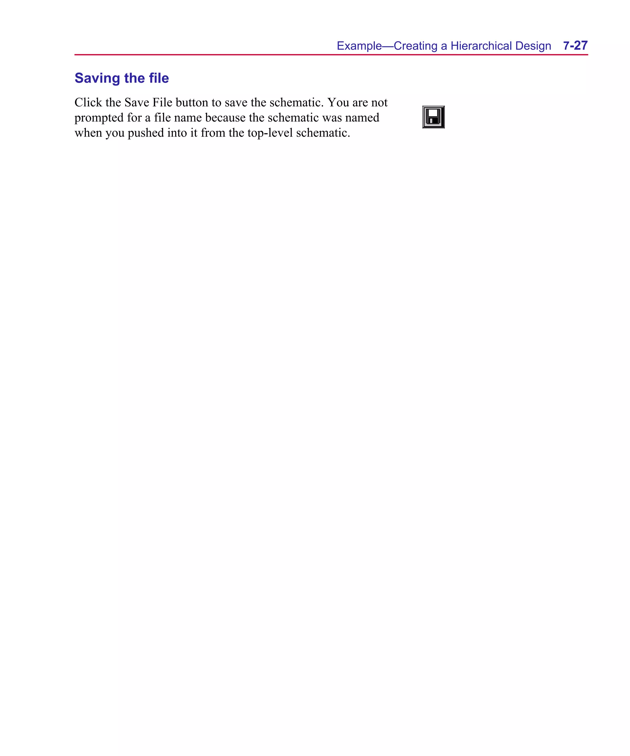 Scug.bk : 07HIERCH.FMK Page 27 Monday, June 16, 1997 10:10 AM




                                                         Example—Creating a Hierarchical Design   7-27

      Saving the file
      Click the Save File button to save the schematic. You are not
      prompted for a file name because the schematic was named
      when you pushed into it from the top-level schematic.
 